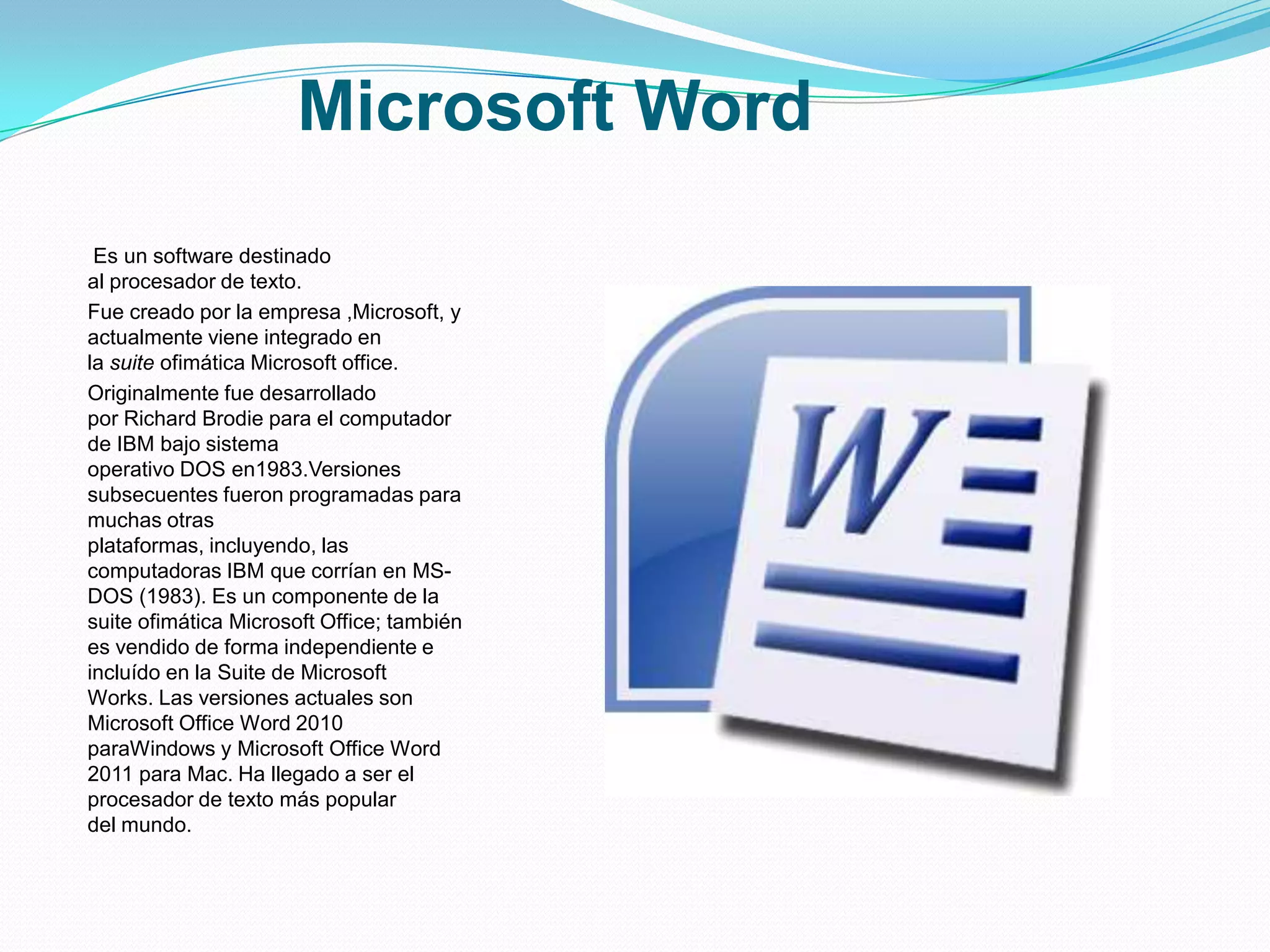 Microsoft Word
 Es un software destinado
al procesador de texto.
Fue creado por la empresa ,Microsoft, y
actualmente viene integrado en
la suite ofimática Microsoft office.
Originalmente fue desarrollado
por Richard Brodie para el computador
de IBM bajo sistema
operativo DOS en1983.Versiones
subsecuentes fueron programadas para
muchas otras
plataformas, incluyendo, las
computadoras IBM que corrían en MS-
DOS (1983). Es un componente de la
suite ofimática Microsoft Office; también
es vendido de forma independiente e
incluído en la Suite de Microsoft
Works. Las versiones actuales son
Microsoft Office Word 2010
paraWindows y Microsoft Office Word
2011 para Mac. Ha llegado a ser el
procesador de texto más popular
del mundo.
 