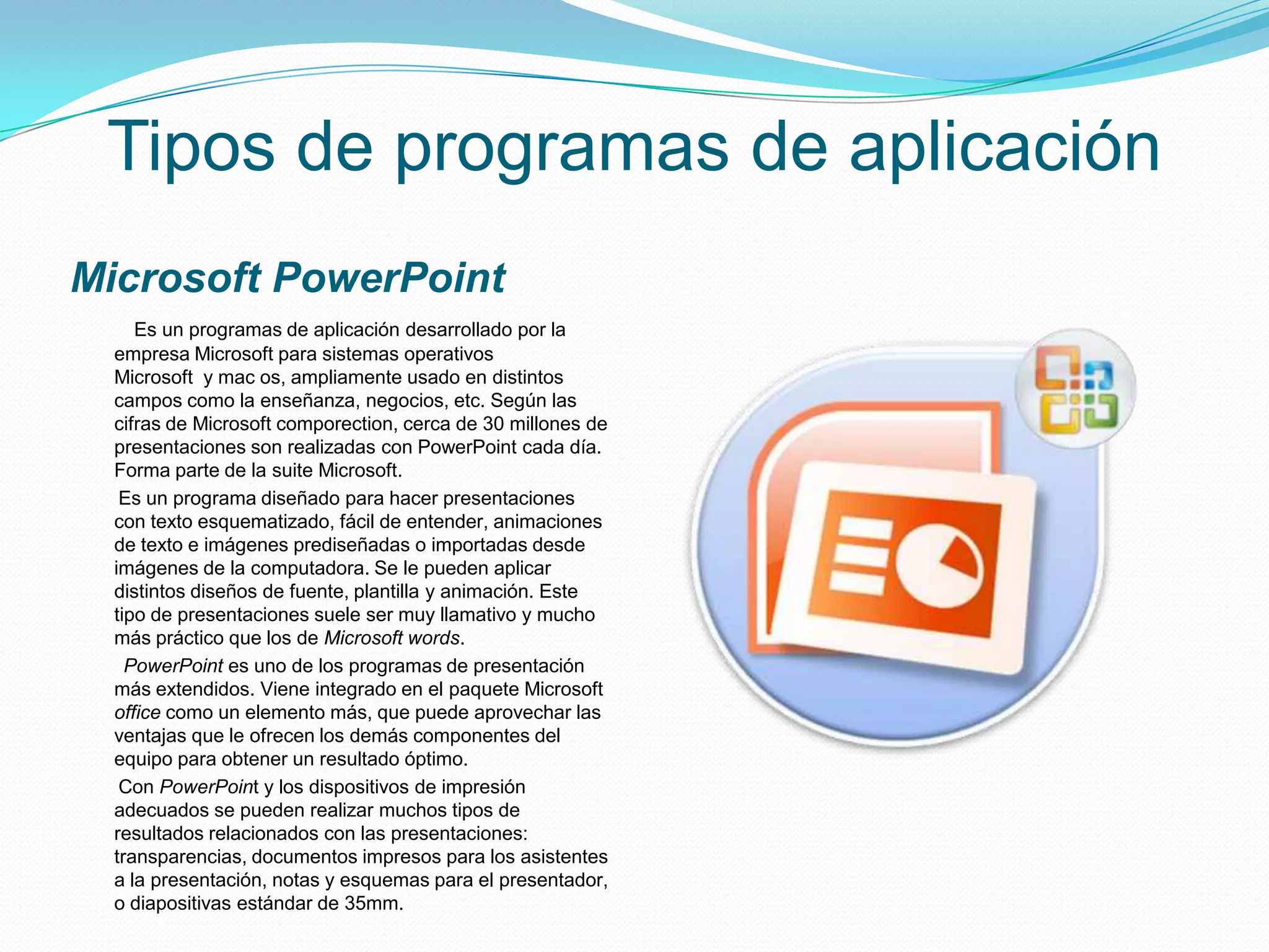 Tipos de programas de aplicación
Microsoft PowerPoint
     Es un programas de aplicación desarrollado por la
  empresa Microsoft para sistemas operativos
  Microsoft y mac os, ampliamente usado en distintos
  campos como la enseñanza, negocios, etc. Según las
  cifras de Microsoft comporection, cerca de 30 millones de
  presentaciones son realizadas con PowerPoint cada día.
  Forma parte de la suite Microsoft.
   Es un programa diseñado para hacer presentaciones
  con texto esquematizado, fácil de entender, animaciones
  de texto e imágenes prediseñadas o importadas desde
  imágenes de la computadora. Se le pueden aplicar
  distintos diseños de fuente, plantilla y animación. Este
  tipo de presentaciones suele ser muy llamativo y mucho
  más práctico que los de Microsoft words.
    PowerPoint es uno de los programas de presentación
  más extendidos. Viene integrado en el paquete Microsoft
  office como un elemento más, que puede aprovechar las
  ventajas que le ofrecen los demás componentes del
  equipo para obtener un resultado óptimo.
   Con PowerPoint y los dispositivos de impresión
  adecuados se pueden realizar muchos tipos de
  resultados relacionados con las presentaciones:
  transparencias, documentos impresos para los asistentes
  a la presentación, notas y esquemas para el presentador,
  o diapositivas estándar de 35mm.
 