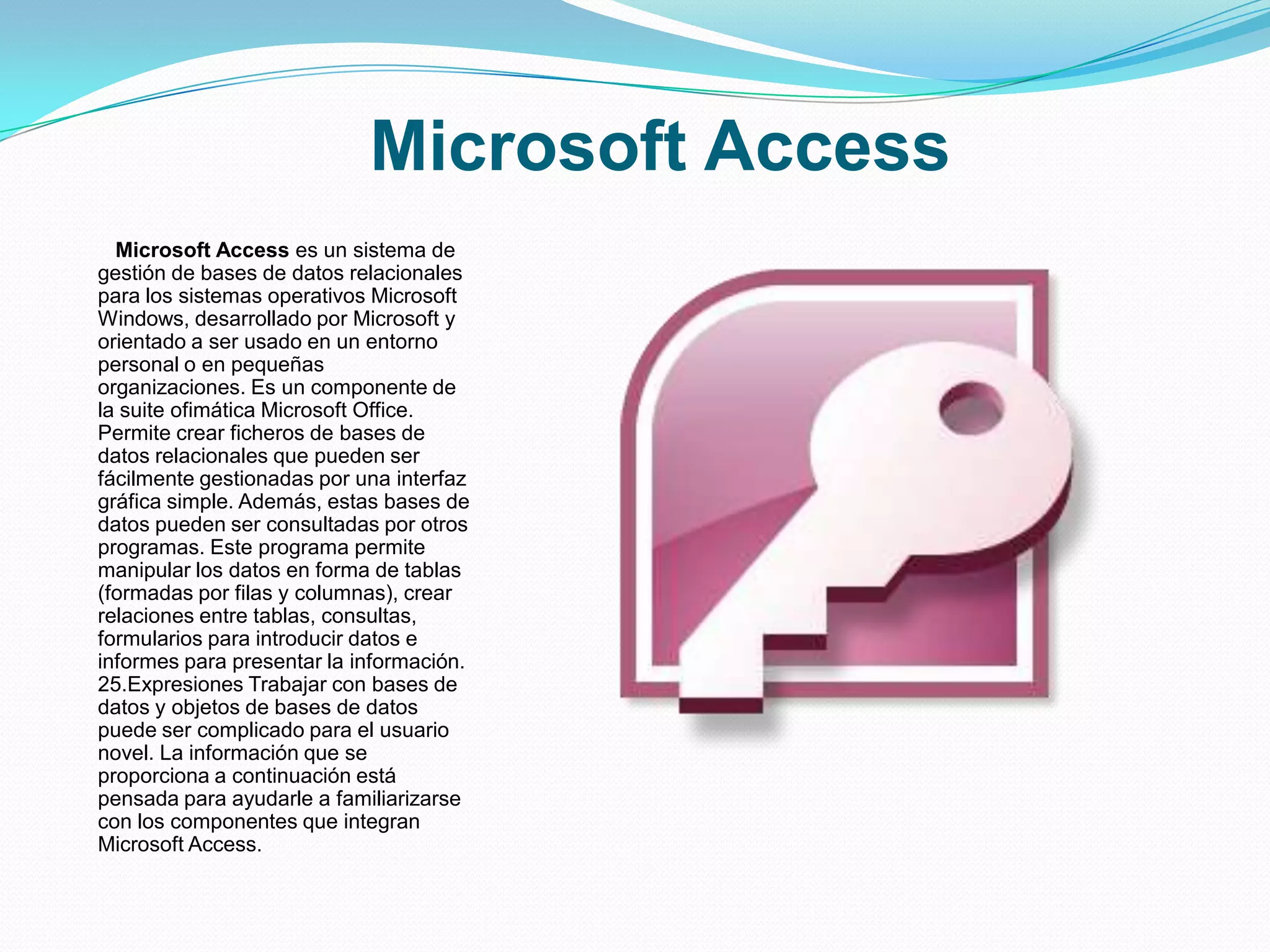 Microsoft Access
  Microsoft Access es un sistema de
gestión de bases de datos relacionales
para los sistemas operativos Microsoft
Windows, desarrollado por Microsoft y
orientado a ser usado en un entorno
personal o en pequeñas
organizaciones. Es un componente de
la suite ofimática Microsoft Office.
Permite crear ficheros de bases de
datos relacionales que pueden ser
fácilmente gestionadas por una interfaz
gráfica simple. Además, estas bases de
datos pueden ser consultadas por otros
programas. Este programa permite
manipular los datos en forma de tablas
(formadas por filas y columnas), crear
relaciones entre tablas, consultas,
formularios para introducir datos e
informes para presentar la información.
25.Expresiones Trabajar con bases de
datos y objetos de bases de datos
puede ser complicado para el usuario
novel. La información que se
proporciona a continuación está
pensada para ayudarle a familiarizarse
con los componentes que integran
Microsoft Access.
 