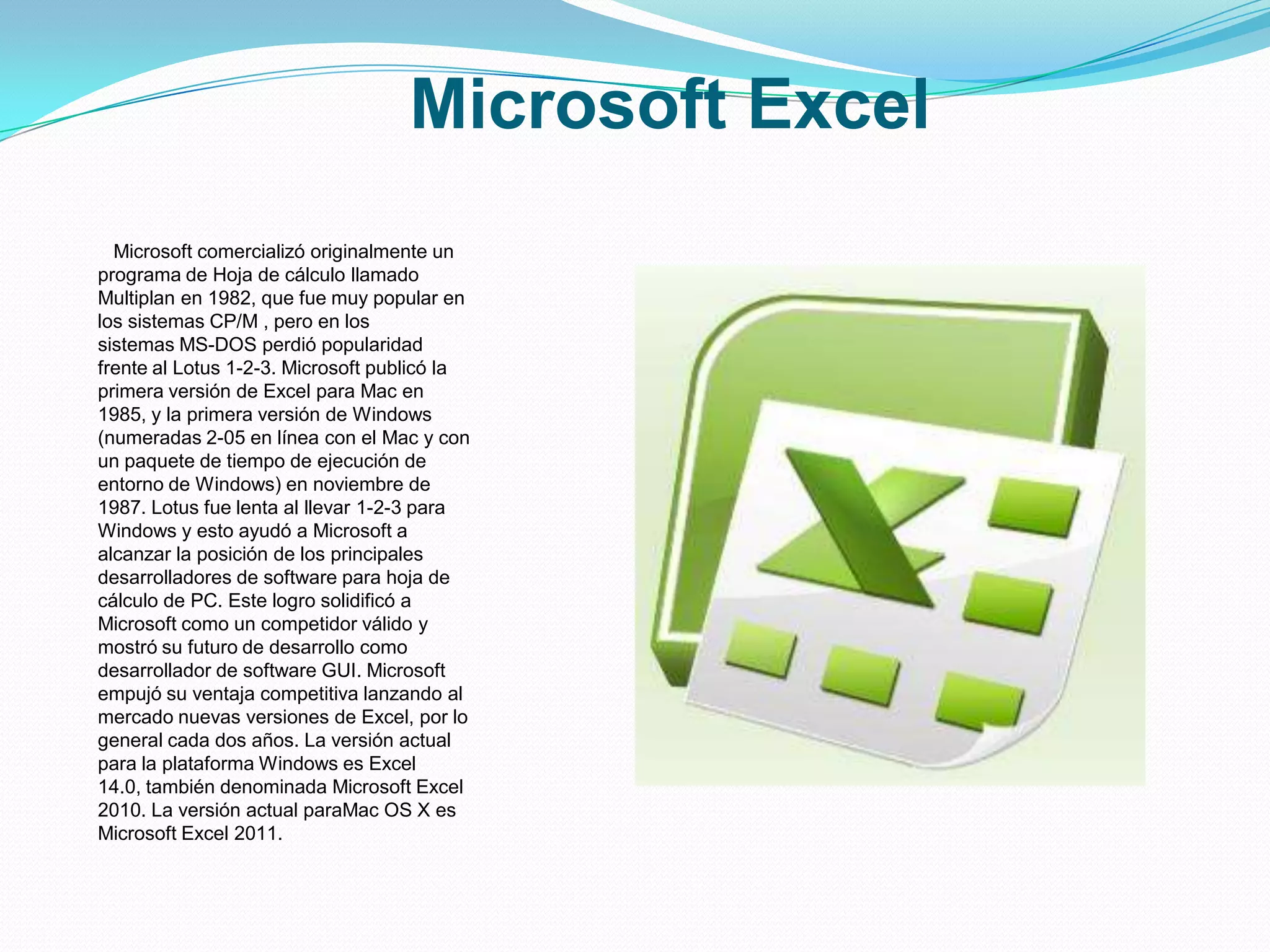 Microsoft Excel
  Microsoft comercializó originalmente un
programa de Hoja de cálculo llamado
Multiplan en 1982, que fue muy popular en
los sistemas CP/M , pero en los
sistemas MS-DOS perdió popularidad
frente al Lotus 1-2-3. Microsoft publicó la
primera versión de Excel para Mac en
1985, y la primera versión de Windows
(numeradas 2-05 en línea con el Mac y con
un paquete de tiempo de ejecución de
entorno de Windows) en noviembre de
1987. Lotus fue lenta al llevar 1-2-3 para
Windows y esto ayudó a Microsoft a
alcanzar la posición de los principales
desarrolladores de software para hoja de
cálculo de PC. Este logro solidificó a
Microsoft como un competidor válido y
mostró su futuro de desarrollo como
desarrollador de software GUI. Microsoft
empujó su ventaja competitiva lanzando al
mercado nuevas versiones de Excel, por lo
general cada dos años. La versión actual
para la plataforma Windows es Excel
14.0, también denominada Microsoft Excel
2010. La versión actual paraMac OS X es
Microsoft Excel 2011.
 