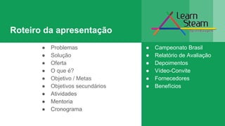Roteiro da apresentação
● Campeonato Brasil
● Relatório de Avaliação
● Depoimentos
● Vídeo-Convite
● Fornecedores
● Benefícios
● Problemas
● Solução
● Oferta
● O que é?
● Objetivo / Metas
● Objetivos secundários
● Atividades
● Mentoria
● Cronograma
 