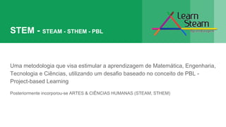 STEM - STEAM - STHEM - PBL
Uma metodologia que visa estimular a aprendizagem de Matemática, Engenharia,
Tecnologia e Ciências, utilizando um desafio baseado no conceito de PBL -
Project-based Learning
Posteriormente incorporou-se ARTES & CIÊNCIAS HUMANAS (STEAM, STHEM)
 