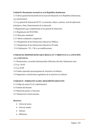 Página | 103
Unidad II: Documentos normativos en la Republica dominicana.
2.1 Esbozo general del desarrollo de las leyes de Educación en la Republica dominicana,
sus características.
2.2 Ley general de Educación 66¨97, su estructura, objeto y alcance, nivel de aplicación,
principios y fines, financiamiento de la educación.
2.3Reglamentos que complementan la ley general de Educación:
2.3.1Reglamento del INAVIMA
2.3.2 Bienestar estudiantil.
2.3.3 Merito estudiantil y magisterial.
2.3.4 Reglamento de las Instituciones Educativas Públicas.
2.3.5 Reglamento de las Instituciones Educativas Privadas.
2.3.6 Ordenanzas 1’95, 1’96 y sus modificaciones.
UNIDAD III. DISPOSICIONES QUE REGULAN Y ORIENTAN LA ATENCIÓN
A LA INFANCIA
3.1 Declaraciones y acuerdos Internacionales (Derechos del niño, Salamanca) otros
3.2 Ley 136-03
3.3 Ley 42.00
3.4 Fondos especiales para programas de Atención a la Infancia
3.5 Organismos e Instituciones reguladores de la atención a la infancia
UNIDAD IV- NORMATIVAS DEL DESEMPEÑO DOCENTE
4.1 Código de carrera Civil y administrativa
4.2 Estatuto del docente
4.3 Manual de puestos y funciones.
4.5 Tribunal de la carrera docente.
Recursos:
 Libros de textos.
 Guía de estudio.
 Internet.
 Biblioteca.
 