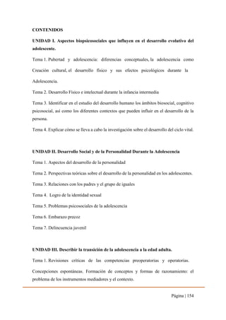 Página | 154
CONTENIDOS
UNIDAD I. Aspectos biopsicosociales que influyen en el desarrollo evolutivo del
adolescente.
Tema 1. Pubertad y adolescencia: diferencias conceptuales, la adolescencia como
Creación cultural, el desarrollo físico y sus efectos psicológicos durante la
Adolescencia.
Tema 2. Desarrollo Físico e intelectual durante la infancia intermedia
Tema 3. Identificar en el estudio del desarrollo humano los ámbitos biosocial, cognitivo
psicosocial, así como los diferentes contextos que pueden influir en el desarrollo de la
persona.
Tema 4. Explicar cómo se lleva a cabo la investigación sobre el desarrollo del ciclo vital.
UNIDAD II. Desarrollo Social y de la Personalidad Durante la Adolescencia
Tema 1. Aspectos del desarrollo de la personalidad
Tema 2. Perspectivas teóricas sobre el desarrollo de la personalidad en los adolescentes.
Tema 3. Relaciones con los padres y el grupo de iguales
Tema 4. Logro de la identidad sexual
Tema 5. Problemas psicosociales de la adolescencia
Tema 6. Embarazo precoz
Tema 7. Delincuencia juvenil
UNIDAD III. Describir la transición de la adolescencia a la edad adulta.
Tema 1. Revisiones críticas de las competencias preoperatorias y operatorias.
Concepciones espontáneas. Formación de conceptos y formas de razonamiento: el
problema de los instrumentos mediadores y el contexto.
 