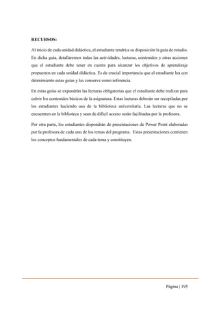 Página | 195
RECURSOS:
Al inicio de cada unidad didáctica, el estudiante tendrá a su disposición la guía de estudio.
En dicha guía, detallaremos todas las actividades, lecturas, contenidos y otras acciones
que el estudiante debe tener en cuenta para alcanzar los objetivos de aprendizaje
propuestos en cada unidad didáctica. Es de crucial importancia que el estudiante lea con
detenimiento estas guías y las conserve como referencia.
En estas guías se expondrán las lecturas obligatorias que el estudiante debe realizar para
cubrir los contenidos básicos de la asignatura. Estas lecturas deberán ser recopiladas por
los estudiantes haciendo uso de la biblioteca universitaria. Las lecturas que no se
encuentren en la biblioteca y sean de difícil acceso serán facilitadas por la profesora.
Por otra parte, los estudiantes dispondrán de presentaciones de Power Point elaboradas
por la profesora de cada uno de los temas del programa. Estas presentaciones contienen
los conceptos fundamentales de cada tema y constituyen.
 
