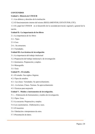 Página | 20
CONTENIDOS
Unidad I.- Historia de UTESUR
1.1.-Los deberes y derechos de la institución
1.2.-El funcionamiento interno del mismo (REGLAMENTOS, ESTATUTOS, ETC).
1.3.-EL papel de UTESUR en el desarrollo de la sociedad provincial, regional y general de la
nación.
Unidad II.- La importancia de los libros
2.1.-La importancia de los libros
2.2.- Tipos
2.3.-Usos
2.4.-. Su estructura.
2.5.-Variedades.
Unidad III.-Las técnicas de investigación
3.1.-La importancia del trabajo intelectual
3.2.-Preparación del trabajo intelectual o de investigación
3.3.-Seminarios. Preparación y empleo.
3.4.-Monografía.
3.5.-Tesis
Unidad IV.- El estudio.
4.1.-El estudio. Sus reglas e higiene.
4.2.-Tipos de estudios
4.3.- Las clases. Variedades. Su aprovechamiento.
4.4. --La lectura. Clases. Normas. Su aprovechamiento
4.5.-Técnicas para mejorarla
Unidad V. -Medios e instrumentos de investigación.
5.1.-. -Elaboración de Instrumentos y medios de investigación.
5.2.-Tipos. Usos.
5.3.-La encuesta: Preparación y empleo.
5.4.-Los cuestionarios. -Elaboración y usos.
5.5.-El muestreo
5.6.-Tabulación e interpretaron de estos.
5.7.-Presentación de datos.
 