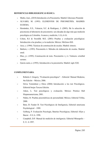 Página | 205
REFERENCIAS BIBLIOGRÁFICAS BÁSICA
- Muñiz, José., (2018) Introdución a la Psicometria. Madrid: Ediciones Piramide
- ÁLVARO, M. (1993). ELEMENTOS DE PSICOMETRÍA. MADRID:
EUDEMA.
- Hernández, E.E., Valencia, S.C. & Rodríguez, J. (2003). De la selección de
psicotecnia al laboratorio de psicometría: seis décadas de algo más que medición
psicológica en Colombia. Avances y medición, 1 (1), 6-16.
- Cohen, R.J & Swerdlik M.E. (2001) Pruebas y evaluación psicológicas:
Introducción a las pruebas y a la medición. México: McGraw-Hill.
- Arce, c. (1994). Técnicas de construcción de escalas. Madrid: síntesis.
- Barbero, i. (1993). Psicometría ii. Métodos de elaboración de escalas. Madrid:
uned.
- Díaz, j.v. (1995). Construcción de tests. Psicometría i y ii. Valencia: cristóbal
serrano.
- García cueto, e. (1993). Introducción a la psicometría. Madrid: siglo XXI.
COMPLEMENTARIA
- Roberto J. Gregory, "Evaluación psicológica" – Editorial: Manual Moderno,
4ta Edición – México, 2006.
- Silvia Tornimbeni y Otros (2004) Introducción a los test Psicológicos.
Editorial brujas Tercera Edición.
- Aiken, L. Test psicológicos y evaluación. México: Prentice Hall
Hispanoamericana, 2001.
- Núñez, R. Pruebas psicométricas de personalidad. México; Editorial Trillas,
2000.
- Bem, D. Funder D. Test Psicológicos de Inteligencia, Editorial americana
Psychological – 1999.
- Golberg, P. Evaluación Psicología, Baterías Psicológicas, Editorial Allyn y
Bacon – E.U.A. 1998.
- Campbell, D.P. Manual de medición de inteligencia. Editorial Mineapolis –
E. U. A 1997.
 