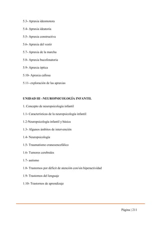 Página | 211
5.3- Apraxia ideomotora
5.4- Apraxia ideatoria
5.5- Apraxia constructiva
5.6- Apraxia del vestir
5.7- Apraxia de la marcha
5.8- Apraxia bucofonatoria
5.9- Apraxia óptica
5.10- Apraxia callosa
5.11- exploración de las apraxias
UNIDAD III –NEUROPSICOLOGÍA INFANTIL
1. Concepto de neuropsicología infantil
1.1- Características de la neuropsicología infantil
1.2-Neuropsicología infantil y básica
1.3- Algunos ámbitos de intervención
1.4- Neuropsicología
1.5- Traumatismo craneoencefálico
1.6- Tumores cerebrales
1.7- autismo
1.8- Trastornos por déficit de atención con/sin hiperactividad
1.9- Trastornos del lenguaje
1.10- Trastornos de aprendizaje
 