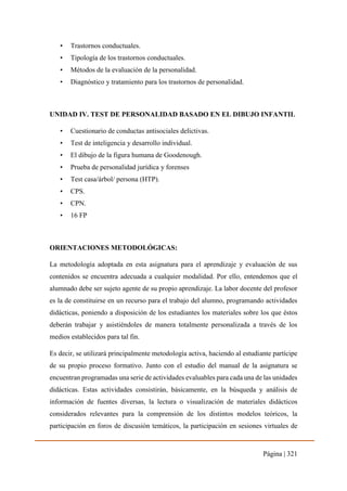 Página | 321
• Trastornos conductuales.
• Tipología de los trastornos conductuales.
• Métodos de la evaluación de la personalidad.
• Diagnóstico y tratamiento para los trastornos de personalidad.
UNIDAD IV. TEST DE PERSONALIDAD BASADO EN EL DIBUJO INFANTIL
• Cuestionario de conductas antisociales delictivas.
• Test de inteligencia y desarrollo individual.
• El dibujo de la figura humana de Goodenough.
• Prueba de personalidad jurídica y forenses
• Test casa/árbol/ persona (HTP).
• CPS.
• CPN.
• 16 FP
ORIENTACIONES METODOLÓGICAS:
La metodología adoptada en esta asignatura para el aprendizaje y evaluación de sus
contenidos se encuentra adecuada a cualquier modalidad. Por ello, entendemos que el
alumnado debe ser sujeto agente de su propio aprendizaje. La labor docente del profesor
es la de constituirse en un recurso para el trabajo del alumno, programando actividades
didácticas, poniendo a disposición de los estudiantes los materiales sobre los que éstos
deberán trabajar y asistiéndoles de manera totalmente personalizada a través de los
medios establecidos para tal fin.
Es decir, se utilizará principalmente metodología activa, haciendo al estudiante partícipe
de su propio proceso formativo. Junto con el estudio del manual de la asignatura se
encuentran programadas una serie de actividades evaluables para cada una de las unidades
didácticas. Estas actividades consistirán, básicamente, en la búsqueda y análisis de
información de fuentes diversas, la lectura o visualización de materiales didácticos
considerados relevantes para la comprensión de los distintos modelos teóricos, la
participación en foros de discusión temáticos, la participación en sesiones virtuales de
 