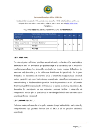 Página | 347
Universidad Tecnológica del Sur (UTESUR).
Fundada el 10 de junio del año 1979, autorizada por el decreto No. 1793 de fecha 9 de febrero de 1984.Ave.
Enriquillo No. 1 Tels. 809-521-3785, 809-521-4164, fax 809-521-3035. Web site www.utesur.edu.do
PROGRAMA
TRASTORNO DEL DESARROLLO Y DIFICULTADES DE APRENDIZAJE
Nombre de la
asignatura
Trastorno del desarrollo y dificultades
de Aprendizaje
CT HT HP HI TH
MODALIDAD Presencial
3 30 30 0 60
Ciclo al que pertenece Formación Disciplinar
Código PSI-1228
Prerrequisitos PSI-0108
DESCRIPCION:
En esta asignatura el futuro psicólogo estará orientado en la detección, evaluación e
intervención ante los problemas que pueden surgir en el desarrollo y en el proceso de
enseñanza aprendizaje. Los contenidos se distribuyen en dos bloques, dedicados a los
trastornos del desarrollo y a las diferentes dificultades de aprendizaje. En la parte
dedicada a los trastornos del desarrollo (TD) se analiza la excepcionalidad sensorial,
motora y cognitiva así como los trastornos generalizados y aquellos relacionados con la
comunicación y el funcionamiento ejecutivo. En el bloque centrado en las Dificultades
de aprendizaje (DA) se estudian los problemas de la lectura, escritura y matemáticas. La
formación del participante en esta asignatura pretende facilitar el desarrollo de
competencias básicas para el ejercicio de la actividad profesional tanto en contextos de
aprendizaje formal e informal.
OBJETIVO GENERAL:
Delimitar conceptualmente los principales procesos de tipo socioafectivo, sociocultural y
comportamental que guardan relación con las DDAA en los procesos enseñanza
aprendizaje.
 