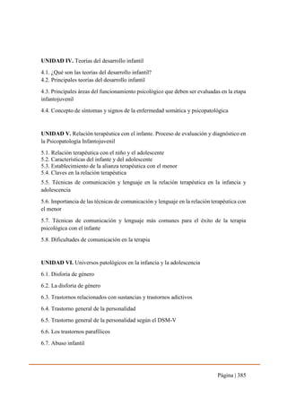 Página | 385
UNIDAD IV. Teorías del desarrollo infantil
4.1. ¿Qué son las teorías del desarrollo infantil?
4.2. Principales teorías del desarrollo infantil
4.3. Principales áreas del funcionamiento psicológico que deben ser evaluadas en la etapa
infantojuvenil
4.4. Concepto de síntomas y signos de la enfermedad somática y psicopatológica
UNIDAD V. Relación terapéutica con el infante. Proceso de evaluación y diagnóstico en
la Psicopatología Infantojuvenil
5.1. Relación terapéutica con el niño y el adolescente
5.2. Características del infante y del adolescente
5.3. Establecimiento de la alianza terapéutica con el menor
5.4. Claves en la relación terapéutica
5.5. Técnicas de comunicación y lenguaje en la relación terapéutica en la infancia y
adolescencia
5.6. Importancia de las técnicas de comunicación y lenguaje en la relación terapéutica con
el menor
5.7. Técnicas de comunicación y lenguaje más comunes para el éxito de la terapia
psicológica con el infante
5.8. Dificultades de comunicación en la terapia
UNIDAD VI. Universos patológicos en la infancia y la adolescencia
6.1. Disforia de género
6.2. La disforia de género
6.3. Trastornos relacionados con sustancias y trastornos adictivos
6.4. Trastorno general de la personalidad
6.5. Trastorno general de la personalidad según el DSM-V
6.6. Los trastornos parafílicos
6.7. Abuso infantil
 