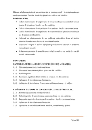 Página | 41
Elaborar el planteamiento de un problema de su entorno social y lo solucionarán por
medio de matrices. También usarán las operaciones básicas con matrices.
COMPETENCIAS
 Elabora planteamiento de un problema de ecuaciones lineales desarrollado con un
sistema de ecuaciones lineales con dos variables.
 Elabora planteamiento de un problema de ecuaciones lineales con tres variables.
 Explica planteamiento de un problema de su entorno social y lo solucionarán con
uso de análisis combinatorio.
 Elaborará un planteamiento de un problema matemático desde el ámbito
educativo basado en un sistema de ecuaciones lineales.
 Selecciona o eligen el método apropiado para hallar la solución al problema
planteado previamente.
 Redactan un problema de su ambiente social y lo resuelven por medio del uso del
análisis combinatorio.
CONTENIDOS
CAPITULO I: SISTEMAS DE ECUACIONES CON DOS VARIABLES.
1.1.0 Sistemas de ecuaciones con dos variables
1.2.0 Sistema de ecuaciones de primer grado con dos variables
1.3.0 Solución gráfica
1.4.0 Resolución algebraica de un sistema de ecuación con dos variables
1.5.0 Aplicación de los métodos de eliminación.
1.6.0 Aplicación de los métodos: Cramer, matricial determinante y el gráfico.
CAPÍTULO II. SISTEMAS DE ECUACIONES CON TRES VARIABLES.
2.1.0 Sistemas de ecuaciones con tres variables.
2.2.0 Solución gráfica de un sistema de ecuaciones lineal con tres variables.
2.3.0 Resolución algebraica de sistemas de ecuaciones lineales con tres variables.
2.4.0 Aplicación de los métodos de eliminación.
2.5.0 Aplicación de los métodos Cramer, matricial, determinante y gráfico.
 