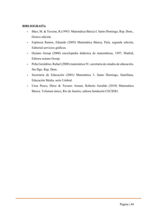 Página | 44
BIBLIOGRAFÍA
- Báez, M. & Taveras, R.(1993) Matemática Básica I. Santo Domingo, Rep. Dom.,
Octava edición.
- Espinoza Ramos, Eduardo (2005) Matemática Básica, Perú, segunda edición,
Editorial servicios gráficos.
- Océano Group (2000) enciclopedia didáctica de matemáticas, 1997, Madrid,
Editora océano Group.
- Peña Geraldino, Rafael (2008) matemática IV, secretaria de estados de educación,
Sto Dgo. Rep. Dom.
- Secretaría de Educación (2001) Matemática 3, Santo Domingo, Santillana,
Educación Media, serie Umbral.
- Uesu Pesco, Dirce & Tavares Arnaut, Roberto Geraldo (2010) Matemática
Básica. Volumen único, Rio de Janeiro, editora fundación CECIERJ.
 