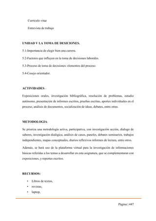 Página | 447
Currículo vitae
Entrevista de trabajo
UNIDAD V LA TOMA DE DESICIONES.
5.1-Importancia de elegir bien una carrera.
5.2-Factores que influyen en la toma de decisiones laborales.
5.3-Proceso de toma de decisiones: elementos del proceso.
5.4-Cosejo orientador.
ACTIVIDADES:
Exposiciones orales, investigación bibliográfica, resolución de problemas, estudio
autónomo, presentación de informes escritos, pruebas escritas, aportes individuales en el
proceso, análisis de documentos, socialización de ideas, debates, entre otras.
METODOLOGIA:
Se prioriza una metodología activa, participativa, con investigación acción, dialogo de
saberes, investigación dialógica, análisis de casos, paneles, debates seminarios, trabajos
independientes, mapas conceptuales, diarios reflexivos informes de lectura, entre otros.
Además, se hará uso de la plataforma virtual para la investigación de informaciones
básicas referidas a los temas a desarrollar en esta asignatura, que se complementaran con
exposiciones, y reportes escritos.
RECURSOS:
• Libros de textos,
• revistas,
• laptop,
 