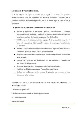 Página | 459
Coordinación de Pasantía Profesional.
Es la dependencia del Decanato Académico, encargada de coordinar las relaciones
interinstitucionales con los escenarios de Pasantía Profesional, velando por el
cumplimiento de las condiciones y garantías necesarias para el logro de los objetivos de
las mismas.
Las funciones principales de la Coordinación de Pasantía son:
 Diseñar y socializar la estructura, políticas, procedimientos y formatos
relacionados con la dinámica y gestión de la pasantía profesional en el programa
con el asesoramiento del Equipo de apoyo al Plan de Estudios.
 Establecer contacto con organizaciones, grupos de investigación y proyectos de
desarrollo social, con el objetivo de abrir espacios de pasantía para los estudiantes
de la carrera.
 Orientar a los estudiantes sobre las características de la pasantía para facilitar la
toma de decisiones en la elección del centro educativo.
 Asignar el centro educativo de pasantía y el asesor correspondiente, acorde con el
perfil requerido.
 Realizar la evaluación del desempeño de los asesores y retroalimentar
oportunamente a los mismos.
 Gestionar la elaboración y firma de convenios interinstitucionales.
 Participar en el Equipo de Apoyo al Plan de Psicología Escolar
 Evaluar las condiciones de los centros de pasantía que permitan el buen
desempeño de las mismas.
Modalidades a través de las cuales se formaliza la vinculación del estudiante a la
Pasantía Profesional.
1. Contrato de aprendizaje
2. Convenio interinstitucional de pasantías profesionales
3. Acuerdo operativo
4. Contrato laboral
 