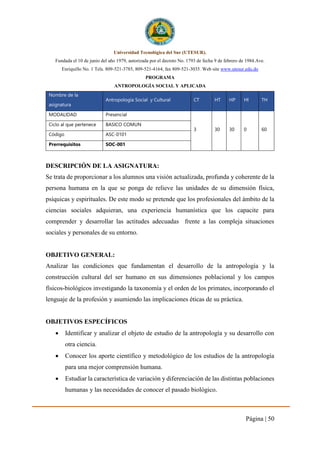 Página | 50
Universidad Tecnológica del Sur (UTESUR).
Fundada el 10 de junio del año 1979, autorizada por el decreto No. 1793 de fecha 9 de febrero de 1984.Ave.
Enriquillo No. 1 Tels. 809-521-3785, 809-521-4164, fax 809-521-3035. Web site www.utesur.edu.do
PROGRAMA
ANTROPOLOGÍA SOCIAL Y APLICADA
Nombre de la
asignatura
Antropología Social y Cultural CT HT HP HI TH
MODALIDAD Presencial
3 30 30 0 60
Ciclo al que pertenece BASICO COMUN
Código ASC-0101
Prerrequisitos SOC-001
DESCRIPCIÓN DE LA ASIGNATURA:
Se trata de proporcionar a los alumnos una visión actualizada, profunda y coherente de la
persona humana en la que se ponga de relieve las unidades de su dimensión física,
psíquicas y espirituales. De este modo se pretende que los profesionales del ámbito de la
ciencias sociales adquieran, una experiencia humanística que los capacite para
comprender y desarrollar las actitudes adecuadas frente a las compleja situaciones
sociales y personales de su entorno.
OBJETIVO GENERAL:
Analizar las condiciones que fundamentan el desarrollo de la antropología y la
construcción cultural del ser humano en sus dimensiones poblacional y los campos
físicos-biológicos investigando la taxonomía y el orden de los primates, incorporando el
lenguaje de la profesión y asumiendo las implicaciones éticas de su práctica.
OBJETIVOS ESPECÍFICOS
 Identificar y analizar el objeto de estudio de la antropología y su desarrollo con
otra ciencia.
 Conocer los aporte científico y metodológico de los estudios de la antropología
para una mejor comprensión humana.
 Estudiar la característica de variación y diferenciación de las distintas poblaciones
humanas y las necesidades de conocer el pasado biológico.
 