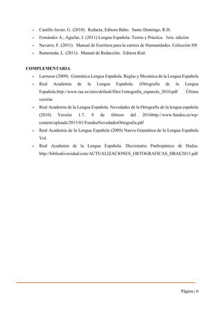 Página | 6
- Castillo Javier, G. (2010). Redacta, Editora Búho. Santo Domingo, R.D.
- Fernández A., Aguilar, J. (2011) Lengua Española: Teoría y Práctica. 3era. edición
- Navarro, F. (2011). Manual de Escritura para la carrera de Humanidades. Colección SN
- Ramoneda, L. (2011). Manual de Redacción. Editora Rial.
COMPLEMENTARIA
- Larousse (2009). Gramática Lengua Española. Reglas y Mecánica de la Lengua Española
- Real Academia de la Lengua Española. (Ortografía de la Lengua
Española.http://www.rae.es/sites/default/files/1ortografia_espanola_2010.pdf Última
versión
- Real Academia de la Lengua Española. Novedades de la Ortografía de la lengua española
(2010) Versión 1.7. 8 de febrero del 2016http://www.fundeu.es/wp-
content/uploads/2013/01/FundeuNovedadesOrtografia.pdf
- Real Academia de la Lengua Española (2009) Nueva Gramática de la Lengua Española
Vol.
- Real Academia de la Lengua Española. Diccionario Panhispánico de Dudas.
http://bibliodiversidad.com/ACTUALIZACIONES_ORTOGRAFICAS_DRAE2013.pdf
 