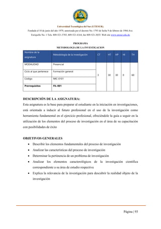 Página | 93
Universidad Tecnológica del Sur (UTESUR).
Fundada el 10 de junio del año 1979, autorizada por el decreto No. 1793 de fecha 9 de febrero de 1984.Ave.
Enriquillo No. 1 Tels. 809-521-3785, 809-521-4164, fax 809-521-3035. Web site www.utesur.edu.do
PROGRAMA
METODOLOGIA DE LA INVESTIGACION
Nombre de la
asignatura
Metodología de la investigación CT HT HP HI TH
MODALIDAD Presencial
3 30 30 0 60
Ciclo al que pertenece Formación general
Código MIC-0101
Prerrequisitos FIL-001
DESCRIPCIÓN DE LA ASIGNATURA:
Esta asignatura es la base para preparar al estudiante en la iniciación en investigaciones,
está orientada a inducir al futuro profesional en el uso de la investigación como
herramienta fundamental en el ejercicio profesional, ofreciéndole la guía a seguir en la
utilización de los elementos del proceso de investigación en el área de su capacitación
con posibilidades de éxito
OBJETIVOS GENERALES
 Describir los elementos fundamentales del proceso de investigación
 Analizar las características del proceso de investigación
 Determinar la pertinencia de un problema de investigación
 Analizar los elementos caracterológicos de la investigación científica
correspondiente a su área de estudio respectiva
 Explica la relevancia de la investigación para descubrir la realidad objeto de la
investigación
 