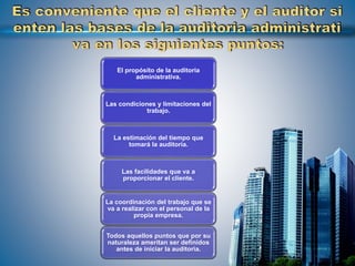 El propósito de la auditoria
administrativa.
Las condiciones y limitaciones del
trabajo.
La estimación del tiempo que
tomará la auditoria.
Las facilidades que va a
proporcionar el cliente.
La coordinación del trabajo que se
va a realizar con el personal de la
propia empresa.
Todos aquellos puntos que por su
naturaleza ameritan ser definidos
antes de iniciar la auditoria.
 