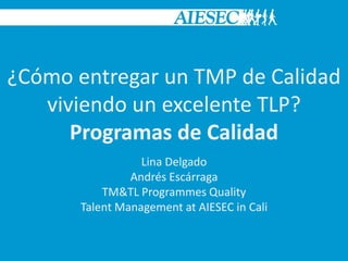 Lina Delgado
Andrés Escárraga
TM&TL Programmes Quality
Talent Management at AIESEC in Cali
¿Cómo entregar un TMP de Calidad
viviendo un excelente TLP?
Programas de Calidad
 