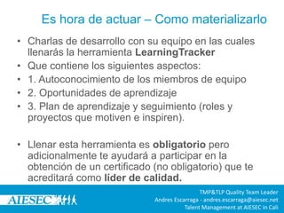 Es hora de actuar – Como materializarlo
• Charlas de desarrollo con su equipo en las cuales
llenarás la herramienta LearningTracker
• Que contiene los siguientes aspectos:
• 1. Autoconocimiento de los miembros de equipo
• 2. Oportunidades de aprendizaje
• 3. Plan de aprendizaje y seguimiento (roles y
proyectos que motiven e inspiren).
• Llenar esta herramienta es obligatorio pero
adicionalmente te ayudará a participar en la
obtención de un certificado (no obligatorio) que te
acreditará como líder de calidad.
TMP&TLP Quality Team Leader
Andres Escarraga - andres.escarraga@aiesec.net
Talent Management at AIESEC in Cali
 