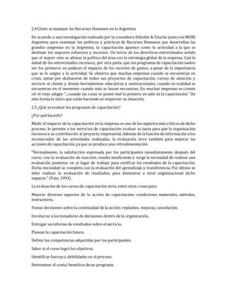 2.4 Cómo se manejan los Recursos Humanos en la Argentina
De acuerdo a una investigación realizada por la consultora Deloitte & Touche junto con MORI
Argentina para examinar las políticas y prácticas de Recursos Humanos que desarrollan las
grandes empresas en la Argentina, la capacitación aparece como la actividad a la que se
destinan los mayores esfuerzos y recursos. Un tercio de los directivos entrevistados señalo
que el mayor reto es alinear la política del área con la estrategia global de la empresa. Casi la
mitad de los entrevistados reconoce, por otra parte, que los programas de capacitación suelen
ser los primeros en padecer el impacto de los recortes de gastos, a pesar de la importancia
que se le asigna a la actividad. Se observa que muchas empresas cuando se encuentran en
crisis, optan por deshacerse de todos sus proyectos de capacitación, cursos de atención y
servicio al cliente y demás herramientas educativas y motivacionales, cuando en realidad se
encuentran en el momento cuando más se hacen necesarias. En muchas empresas es común
oír el viejo adagio "...cuando las cosas se ponen mal lo primero en salir es la capacitación." De
esta forma lo único que están haciendo es empeorar su situación.
2.5 ¿Qué es evaluar los programas de capacitación?
¿Por qué hacerlo?
Medir el impacto de la capacitación en la empresa es uno de los aspectos más críticos de dicho
proceso, le permite a los servicios de capacitación evaluar su tarea para que la organización
reconozca su contribución al proyecto empresarial. Además de la función de información a los
involucrados de las actividades realizadas, la evaluación sirve también para mejorar las
acciones de capacitación, ya que se produce una retroalimentación.
"Normalmente, la satisfacción expresada por los participantes inmediatamente después del
curso, con la evaluación de reacción, resulta insuficiente y surge la necesidad de realizar una
evaluación posterior en el lugar de trabajo para verificar los resultados de la capacitación.
Dicha necesidad se completa con la evaluación del aprendizaje y transferencia. Por último se
debe realizar la evaluación de resultados, para demostrar a nivel organizacional dicho
impacto." (Pain, 1993).
La evaluación de los cursos de capacitación sirve, entre otras cosas para:
Mejorar diversos aspectos de la acción de capacitación: condiciones materiales, métodos,
instructores.
Tomar decisiones sobre la continuidad de la acción: replanteo, mejoras, cancelación.
Involucrar a los tomadores de decisiones dentro de la organización.
Entregar un informe de resultados sobre el servicio.
Planear la capacitación futura.
Definir las competencias adquiridas por los participantes.
Saber si el curso logró los objetivos.
Identificar fuerzas y debilidades en el proceso.
Determinar el costo/ beneficio de un programa.
 