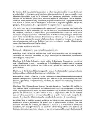 En el ámbito de la capacitación la evaluación se refiere específicamente al proceso de obtener
y medir toda la evidencia acerca de los efectos del entrenamiento y de los procesos tales como
identificar necesidades o fijación de objetivos. Esta recolección sistemática y análisis de la
información es necesaria para tomar decisiones efectivas relacionadas con la selección,
adopción, diseño, modificación y valor de un programa de capacitación. La pregunta acerca de
qué evaluar es crucial para la estrategia de evaluación, su respuesta dependerá del tipo de
programa de capacitación, de la organización y de los propósitos de la evaluación.
¿Por qué y para qué necesitamos evaluar la capacitación?: entre otras cosas para justificar la
productividad del departamento de capacitación, señalando: en qué medida éste contribuye a
los objetivos y metas de la organización; que compruebe el uso racional de los recursos
escasos de la empresa; decidir la continuidad o no de dichas acciones; conseguir información
sobre cómo mejorar futuras acciones de capacitación; entender que es lo que esta pasando
dentro de una organización; evaluar el alcance al que este proceso coincide con lo que se
esperaba que pasara; indicar que decisiones o acciones necesitan ser tomadas si hay una falta
de correlación entre la intención y la realidad.
2.6 Diferentes modelos de evaluación
Los modelos más populares para evaluar la capacitación son:
El enfoque de Parker: Divide la información de los estudios de evaluación en cuatro grupos:
desempeño del individuo, desempeño del grupo, satisfacción del participante, conocimiento
obtenido por el participante.
El enfoque de R. Stake: Se lo conoce como modelo de Evaluación Respondiente, consiste en
una evaluación que promueve que cada uno de los individuos intervinientes se mantenga
abierto y sensible a los puntos de vista de los otros, y a la vez los cuestione desde su propio
punto de vista.
El enfoque de Bell System: Utiliza los siguientes niveles: Resultados de la reacción, resultados
de la capacidad, resultados de la aplicación, resultados del valor.
El enfoque de Donald Kirkpatrick: Es el más conocido y utilizado, especialmente en su nivel de
reacción. Maneja cuatro niveles de medición para determinar qué datos deben recolectarse:
reacción, aprendizaje, comportamiento y resultados. En este enfoque me basare para realizar
mi trabajo.
El enfoque CIRO (Context, Inputs, Reaction, Outputs): Creado por Peter Warr, Michael Bird y
Neil Rackham. Tiene un enfoque más amplio que el de Kirkpatrick y considera a la evaluación
como un proceso continuo, el cual inicia con la identificación de necesidades y termina con el
proceso de capacitación. Su idea central es que la capacitación debe ser un sistema
autocorrectivo, cuya meta es provocar el cambio en la gente. Maneja cuatro categorías de
estudios de evaluación: del contexto, de las entradas, de la reacción y de los resultados.
Para Warr, Bird y Rackham es mejor enfocarse en los niveles más bajos de evaluación en
términos de esfuerzo/recompensa, de manera que, si posteriormente se lleva a cabo una
medición adecuada del contexto, las entradas, la reacción y la evaluación de resultados
inmediatos, será muy probable que los resultados intermedios y últimos sean exitosos. La
limitación de evaluar reacciones o juicios es que no se puede establecer correlación entre el
 