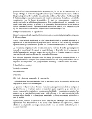 grado de satisfacción con una experiencia de aprendizaje y el uso real de las habilidades en el
trabajo; este tipo de evaluación no puede utilizarse para medir otros resultados. La medición
del aprendizaje (Nivel de resultados inmediatos del modelo de Warr, Bird y Rackham; nivel 2
de Kirkpatrick) proporciona información más objetiva: determina si el empleado adquirió los
conocimientos que le fueron transmitidos. El nivel de conocimientos, operaciones
transformacionales y habilidades adquiridas en determinada actividad son necesarios pero
insuficientes para asegurar un efecto en el desempeño. Frecuentemente las personas no
realizan las tareas de manera óptima aun cuando sepan cómo hacerlo, principalmente porque
hay una autoreferencia que media la relación entre conocimiento y acción.
2.7 El proceso de sistemas de capacitación
Este enfoque presenta a la capacitación como un proceso administrativo complejo, compuesto
de diferentes fases.
Debido a que la meta primaria de la capacitación es contribuir a las metas globales de la
organización, es preciso desarrollar programas que no pierdan de vista las metas y estrategias
organizacionales, ya que todo debe guardar una coherencia interna dentro de la organización.
Las operaciones organizacionales abarcan una amplia variedad de metas que comprenden
personal de todos los niveles, desde la inducción hacia el desarrollo ejecutivo. Además de
brindar la capacitación necesaria para un desempeño eficaz en el puesto, los patrones ofrecen
capacitación en áreas como el desarrollo personal y el bienestar.
A fin de tener programas de capacitación eficaces y que tengan un impacto máximo en el
desempeño individual y organizacional, se recomienda usar este enfoque sistemático con una
progresión de las siguientes fases, que primero las enumero y a continuación las describiré:
Evaluación de necesidades
Diseño de programas
Instrumentación
Evaluación
2.7.1 FASE 1: Detectar necesidades de capacitación
La búsqueda de necesidades de capacitación es la clarificación de las demandas educativas de
los proyectos prioritarios de una empresa.
Los gerentes y el personal de Recursos Humanos deben permanecer alerta a los tipos de
capacitación que se requieren, cuándo se necesitan, quién los precisa y qué métodos son
mejores para dar a los empleados el conocimiento, habilidades y capacidades necesarias. Para
asegurar que la capacitación sea oportuna y esté enfocada en los aspectos prioritarios los
gerentes deben abordar la evaluación de necesidades en forma sistemática utilizando tres
tipos de análisis:
Organizacional, consiste en observar el medio ambiente, las estrategias y los recursos de la
organización para definir tareas en las cuales debe enfatizarse la capacitación, permite
establecer un diagnóstico de los problemas actuales y de los desafíos ambientales, que es
necesario enfrentar.
 