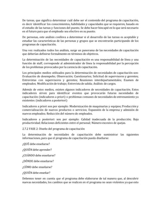 De tareas, que significa determinar cuál debe ser el contenido del programa de capacitación,
es decir identificar los conocimientos, habilidades y capacidades que se requieren, basado en
el estudio de las tareas y funciones del puesto. Se debe hacer hincapié en lo que será necesario
en el futuro para que el empleado sea efectivo en su puesto.
De personas, este análisis conlleva a determinar si el desarrollo de las tareas es aceptable y
estudiar las características de las personas y grupos que se encontrarán participando de los
programas de capacitación.
Una vez realizados todos los análisis, surge un panorama de las necesidades de capacitación
que deberían definirse formalmente en términos de objetivos.
La determinación de las necesidades de capacitación es una responsabilidad de línea y una
función de staff, corresponde al administrador de línea la responsabilidad por la percepción
de los problemas provocados por la carencia de capacitación.
Los principales medios utilizados para la determinación de necesidades de capacitación son:
Evaluación de desempeño; Observación; Cuestionarios; Solicitud de supervisores y gerentes;
Entrevistas con supervisores y gerentes; Reuniones interdepartamentales; Examen de
empleados; Modificación de trabajo; Entrevista de salida; Análisis de cargos.
Además de estos medios, existen algunos indicadores de necesidades de capacitación. Estos
indicadores sirven para identificar eventos que provocarán futuras necesidades de
capacitación (indicadores a priori) o problemas comunes de necesidades de entrenamiento ya
existentes (indicadores a posteriori)
Indicadores a priori son por ejemplo: Modernización de maquinarias y equipos; Producción y
comercialización de nuevos productos o servicios; Expansión de la empresa y admisión de
nuevos empleados; Reducción del número de empleados.
Indicadores a posteriori son por ejemplo: Calidad inadecuada de la producción; Baja
productividad; Relaciones deficientes entre el personal; Número excesivo de quejas.
2.7.2 FASE 2: Diseño del programa de capacitación
La determinación de necesidades de capacitación debe suministrar las siguientes
informaciones, para que el programa de capacitación pueda diseñarse:
¿QUÉ debe enseñarse?
¿QUIÉN debe aprender?
¿CUÁNDO debe enseñarse?
¿DÓNDE debe enseñarse?
¿CÓMO debe enseñarse?
¿QUIÉN debe enseñar?
Debemos tener en cuenta que el programa debe elaborarse de tal manera que, al descubrir
nuevas necesidades, los cambios que se realicen en el programa no sean violentos ya que esto
 