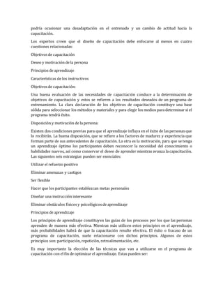 podría ocasionar una desadaptación en el entrenado y un cambio de actitud hacia la
capacitación.
Los expertos creen que el diseño de capacitación debe enfocarse al menos en cuatro
cuestiones relacionadas:
Objetivos de capacitación
Deseo y motivación de la persona
Principios de aprendizaje
Características de los instructivos
Objetivos de capacitación:
Una buena evaluación de las necesidades de capacitación conduce a la determinación de
objetivos de capacitación y estos se refieren a los resultados deseados de un programa de
entrenamiento. La clara declaración de los objetivos de capacitación constituye una base
sólida para seleccionar los métodos y materiales y para elegir los medios para determinar si el
programa tendrá éxito.
Disposición y motivación de la persona:
Existen dos condiciones previas para que el aprendizaje influya en el éxito de las personas que
lo recibirán. La buena disposición, que se refiere a los factores de madurez y experiencia que
forman parte de sus antecedentes de capacitación. La otra es la motivación, para que se tenga
un aprendizaje óptimo los participantes deben reconocer la necesidad del conocimiento o
habilidades nuevos, así como conservar el deseo de aprender mientras avanza la capacitación.
Las siguientes seis estrategias pueden ser esenciales:
Utilizar el refuerzo positivo
Eliminar amenazas y castigos
Ser flexible
Hacer que los participantes establezcan metas personales
Diseñar una instrucción interesante
Eliminar obstáculos físicos y psicológicos de aprendizaje
Principios de aprendizaje
Los principios de aprendizaje constituyen las guías de los procesos por los que las personas
aprenden de manera más efectiva. Mientras más utilicen estos principios en el aprendizaje,
más probabilidades habrá de que la capacitación resulte efectiva. El éxito o fracaso de un
programa de capacitación, suele relacionarse con dichos principios. Algunos de estos
principios son: participación, repetición, retroalimentación, etc.
Es muy importante la elección de las técnicas que van a utilizarse en el programa de
capacitación con el fin de optimizar el aprendizaje. Estas pueden ser:
 
