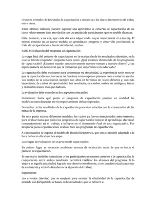 circuitos cerrados de televisión, la capacitación a distancia y los discos interactivos de video,
entre otros.
Estos últimos métodos pueden suponer una aportación al esfuerzo de capacitación de un
costo relativamente bajo en relación con la cantidad de participantes que es posible alcanzar.
Cabe destacar, a su vez, que cada día esta adquiriendo mayor importancia el e-learnig. El
mismo consiste en un nuevo modelo de aprendizaje, progreso y desarrollo profesional, se
trata de la capacitación a través de Internet, on-line.
FASE 4: Evaluación del programa de capacitación
La etapa final del proceso de capacitación es la evaluación de los resultados obtenidos, en la
cual se intenta responder preguntas tales como: ¿Qué estamos obteniendo de los programas
de capacitación? ¿Estamos usando productivamente nuestro tiempo y nuestro dinero? ¿Hay
alguna manera de demostrar que la formación que impartimos es la adecuada?
La capacitación debe evaluarse para determinar su efectividad. La experiencia suele mostrar
que la capacitación muchas veces no funciona como esperan quienes creen e invierten en ella.
Los costos de la capacitación siempre son altos en términos de costos directos y, aun más
importante, de costos de oportunidad. Los resultados, en cambio, suelen ser ambiguos, lentos
y en muchos casos, más que dudosos.
La evaluación debe considerar dos aspectos principales:
Determinar hasta qué punto el programa de capacitación produjo en realidad las
modificaciones deseadas en el comportamiento de los empleados.
Demostrar si los resultados de la capacitación presentan relación con la consecución de las
metas de la empresa.
En este punto existen diferentes modelos, los cuales ya fueron mencionados anteriormente,
para evaluar hasta que punto los programas de capacitación mejoran el aprendizaje, afectan el
comportamiento en el trabajo, e influyen en el desempeño final de una organización. Por
desgracia pocas organizaciones evalúan bien sus programas de capacitación.
A continuación se expone el modelo de Donald Kirkpatrick, que será el modelo adoptado a la
hora de hacer el trabajo de campo.
Las etapas de evaluación de un proceso de capacitación:
En primer lugar es necesario establecer normas de evaluación antes de que se inicie el
proceso de capacitación.
Es necesario también suministrar a los participantes un examen anterior a la capacitación, la
comparación entre ambos resultados permitirá verificar los alcances del programa. Si la
mejora es significativa habrá logrado sus objetivos totalmente, si se cumplen todas las normas
de evaluación y existe la transferencia al puesto del trabajo.
Seguimiento
Los criterios (niveles) que se emplean para evaluar la efectividad de la capacitación, de
acuerdo con Kirkpatrick, se basan en los resultados que se refieren a:
 