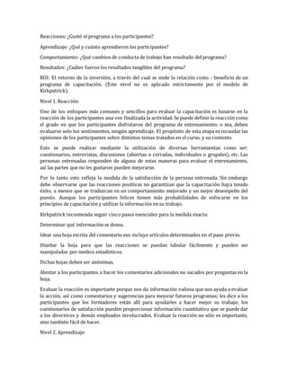 Reacciones: ¿Gustó el programa a los participantes?
Aprendizaje: ¿Qué y cuánto aprendieron los participantes?
Comportamiento: ¿Qué cambios de conducta de trabajo han resultado del programa?
Resultados: ¿Cuáles fueron los resultados tangibles del programa?
ROI: El retorno de la inversión, a través del cual se mide la relación costo - beneficio de un
programa de capacitación. (Este nivel no es aplicado estrictamente por el modelo de
Kirkpatrick).
Nivel 1. Reacción:
Uno de los enfoques más comunes y sencillos para evaluar la capacitación es basarse en la
reacción de los participantes una vez finalizada la actividad. Se puede definir la reacción como
el grado en que los participantes disfrutaron del programa de entrenamiento; o sea, deben
evaluarse solo los sentimientos, ningún aprendizaje. El propósito de esta etapa es recaudar las
opiniones de los participantes sobre distintos temas tratados en el curso, y su contexto.
Esto se puede realizar mediante la utilización de diversas herramientas como ser:
cuestionarios, entrevistas, discusiones (abiertas o cerradas, individuales o grupales), etc. Las
personas entrenadas responden de alguna de estas maneras para evaluar el entrenamiento,
así las partes que no les gustaron pueden mejorarse.
Por lo tanto esto refleja la medida de la satisfacción de la persona entrenada. Sin embargo
debe observarse que las reacciones positivas no garantizan que la capacitación haya tenido
éxito, a menos que se traduzcan en un comportamiento mejorado y un mejor desempeño del
puesto. Aunque los participantes felices tienen más probabilidades de enfocarse en los
principios de capacitación y utilizar la información en su trabajo.
Kirkpatrick recomienda seguir cinco pasos esenciales para la medida exacta:
Determinar qué información se desea.
Idear una hoja escrita del comentario eso incluye artículos determinados en el paso previo.
Diseñar la hoja para que las reacciones se puedan tabular fácilmente y pueden ser
manipuladas por medios estadísticos.
Dichas hojas deben ser anónimas.
Alentar a los participantes a hacer los comentarios adicionales no sacados por preguntas en la
hoja.
Evaluar la reacción es importante porque nos da información valiosa que nos ayuda a evaluar
la acción, así como comentarios y sugerencias para mejorar futuros programas; les dice a los
participantes que los formadores están allí para ayudarles a hacer mejor su trabajo; los
cuestionarios de satisfacción pueden proporcionar información cuantitativa que se puede dar
a los directivos y demás empleados involucrados. Evaluar la reacción no sólo es importante,
sino también fácil de hacer.
Nivel 2. Aprendizaje:
 