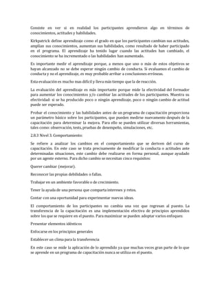 Consiste en ver si en realidad los participantes aprendieron algo en términos de
conocimientos, actitudes y habilidades.
Kirkpatrick define aprendizaje como el grado en que los participantes cambian sus actitudes,
amplían sus conocimientos, aumentan sus habilidades, como resultado de haber participado
en el programa. El aprendizaje ha tenido lugar cuando las actitudes han cambiado, el
conocimiento se ha incrementado o las habilidades han aumentado.
Es importante medir el aprendizaje porque, a menos que uno o más de estos objetivos se
hayan alcanzado no se debe esperar ningún cambio de conducta. Si evaluamos el cambio de
conducta y no el aprendizaje, es muy probable arribar a conclusiones erróneas.
Esta evaluación es mucho mas difícil y lleva más tiempo que la de reacción.
La evaluación del aprendizaje es más importante porque mide la efectividad del formador
para aumentar los conocimientos y/o cambiar las actitudes de los participantes. Muestra su
efectividad: si se ha producido poco o ningún aprendizaje, poco o ningún cambio de actitud
puede ser esperado.
Probar el conocimiento y las habilidades antes de un programa de capacitación proporciona
un parámetro básico sobre los participantes, que pueden medirse nuevamente después de la
capacitación para determinar la mejora. Para ello se pueden utilizar diversas herramientas,
tales como: observación, tests, pruebas de desempeño, simulaciones, etc.
2.8.3 Nivel 3. Comportamiento:
Se refiere a analizar los cambios en el comportamiento que se deriven del curso de
capacitación. En este caso se trata precisamente de modificar la conducta o actitudes ante
determinadas situaciones, este cambio debe realizarse en forma personal, aunque ayudado
por un agente externo. Para dicho cambio se necesitan cinco requisitos:
Querer cambiar (mejorar).
Reconocer las propias debilidades o fallas.
Trabajar en un ambiente favorable o de crecimiento.
Tener la ayuda de una persona que comparta intereses y retos.
Contar con una oportunidad para experimentar nuevas ideas.
El comportamiento de los participantes no cambia una vez que regresan al puesto. La
transferencia de la capacitación es una implementación efectiva de principios aprendidos
sobre los que se requiere en el puesto. Para maximizar se pueden adoptar varios enfoques:
Presentar elementos idénticos
Enfocarse en los principios generales
Establecer un clima para la transferencia
En este caso se mide la aplicación de lo aprendido ya que muchas veces gran parte de lo que
se aprende en un programa de capacitación nunca se utiliza en el puesto.
 