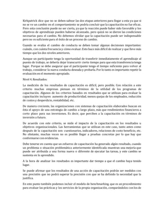 Kirkpatrick dice que no se deben saltear las dos etapas anteriores para llegar a esta ya que si
no se ve un cambio en el comportamiento se podría concluir que la capacitación no fue eficaz.
Pero esta conclusión puede no ser cierta, ya que la reacción puede haber sido favorable y los
objetivos de aprendizaje pueden haberse alcanzado, pero quizá no se dieron las condiciones
necesarias para el cambio. No debemos olvidar que la capacitación puede ser indispensable
pero no es suficiente para el éxito de un proceso de cambio.
Cuando se evalúa el cambio de conducta se deben tomar algunas decisiones importantes:
cuándo, con cuánta frecuencia y cómo evaluar. Esto hace más difícil de realizar y que lleve más
tiempo que los dos niveles anteriores.
Aunque un participante tenga la oportunidad de transferir inmediatamente el aprendizaje al
puesto de trabajo, se debería dejar transcurrir cierto tiempo para que esta transferencia tenga
lugar. Porque se debe asegurar que el participante tenga el tiempo suficiente para volver al
trabajo, considerar la nueva conducta deseada y probarla. Por lo tanto es importante repetir la
evaluación en el momento apropiado.
Nivel 4. Resultados:
La medición de los resultados de capacitación es difícil, pero posible. Con relación a este
criterio muchas empresas piensan en términos de la utilidad de los programas de
capacitación. Algunos de los criterios basados en resultados que se utilizan para evaluar la
capacitación incluyen: aumento de productividad, menos quejas de los empleados, reducción
de costos y desperdicio, rentabilidad, etc.
De manera creciente, las organizaciones con sistemas de capacitación elaborados buscan en
ésta el apoyo de una estrategia de cambio a largo plazo, más que rendimientos financieros a
corto plazo para sus inversiones. Es decir, que perciben a la capacitación en términos de
inversión a futuro.
De acuerdo con este criterio, se mide el impacto de la capacitación en los resultados u
objetivos organizacionales. Las herramientas que se utilizan en este caso, tanto antes como
después de la capacitación son: cuestionarios, indicadores, relaciones de costo beneficio, etc.
No obstante, muchas veces no es posible llegar a pruebas concretas por lo que hay que
conformarse con evidencias.
Debe tenerse en cuenta que un esfuerzo de capacitación ha generado algún resultado, cuando
un problema o situación problemática anteriormente identificada muestran una mejoría que
puede ser atribuida a una forma nueva o diferente de ejecutar las tareas, y este cambio se
sustenta en lo aprendido.
A la hora de analizar los resultados es importante dar tiempo a que el cambio haya tenido
lugar.
Se puede afirmar que los resultados de una acción de capacitación podrán ser medidos con
una precisión que no podrá superar la precisión con que se ha definido la necesidad que la
justifica.
En este punto también podemos incluir el modelo de benchmarking, que es un procedimiento
para evaluar las prácticas y los servicios de la propia organización, comparándolos con los de
 