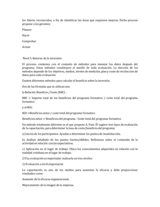 los líderes reconocidos, a fin de identificar las áreas que requieren mejoras. Dicho proceso
propone a los gerentes:
Planear
Hacer
Comprobar
Actuar
Nivel 5. Retorno de la inversión:
El proceso comienza con el conjunto de métodos para manejar los datos después del
programa. Estos métodos constituyen el meollo de toda evaluación. La elección de los
métodos depende de los objetivos, medios, niveles de medición, plan y coste de recolección de
datos para cada evaluación.
Existen diferentes métodos para calcular el beneficio sobre la inversión.
Dos de las fórmulas que se utilizan son:
la Relación Beneficio / Coste (RBC) .
RBC = Importe total de los beneficios del programa formativo / coste total del programa
formativo
y el ROI:
ROI =Beneficios netos / coste total del programa formativo
Beneficios netos = Beneficios del programa - Coste total del programa formativo
Un método totalmente diferente es el que propone A. Pain. Él sugiere tres tipos de evaluación
de la capacitación, para determinar la tasa de costo/beneficio del programa:
a) Juicios de los participantes. Ayudan a determinar los puntos de insatisfacción.
b) Análisis detallado de los puntos fuertes/débiles. Reflexiona sobre el contenido de la
actividad en relación con las expectativas.
c) Aplicación en el lugar de trabajo. Ubica los conocimientos adquiridos en relación con la
realidad cotidiana en el lugar de trabajo.
2.9 La evaluación es importante realizarla en tres niveles:
1) Evaluación a nivel empresarial
La capacitación es uno de los medios para aumentar la eficacia y debe proporcionar
resultados como:
Aumento de la eficacia organizacional.
Mejoramiento de la imagen de la empresa.
 