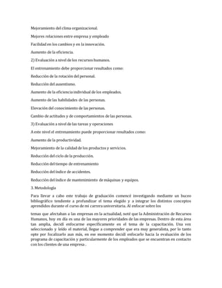 Mejoramiento del clima organizacional.
Mejores relaciones entre empresa y empleado
Facilidad en los cambios y en la innovación.
Aumento de la eficiencia.
2) Evaluación a nivel de los recursos humanos.
El entrenamiento debe proporcionar resultados como:
Reducción de la rotación del personal.
Reducción del ausentismo.
Aumento de la eficiencia individual de los empleados.
Aumento de las habilidades de las personas.
Elevación del conocimiento de las personas.
Cambio de actitudes y de comportamientos de las personas.
3) Evaluación a nivel de las tareas y operaciones
A este nivel el entrenamiento puede proporcionar resultados como:
Aumento de la productividad.
Mejoramiento de la calidad de los productos y servicios.
Reducción del ciclo de la producción.
Reducción del tiempo de entrenamiento
Reducción del índice de accidentes.
Reducción del índice de mantenimiento de máquinas y equipos.
3. Metodología
Para llevar a cabo este trabajo de graduación comencé investigando mediante un buceo
bibliográfico tendiente a profundizar el tema elegido y a integrar los distintos conceptos
aprendidos durante el curso de mi carrera universitaria. Al enfocar sobre los
temas que afectaban a las empresas en la actualidad, noté que la Administración de Recursos
Humanos, hoy en día es una de las mayores prioridades de las empresas. Dentro de esta área
tan amplia, decidí enfocarme específicamente en el tema de la capacitación. Una vez
seleccionado y leído el material, llegue a comprender que era muy generalista, por lo tanto
opte por focalizarlo aun más, en ese momento decidí enfocarlo hacia la evaluación de los
programa de capacitación y particularmente de los empleados que se encuentran en contacto
con los clientes de una empresa .
 