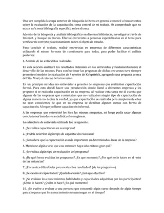 Una vez cumplida la etapa anterior de búsqueda del tema en general comencé a buscar textos
sobre la evaluación de la capacitación, tema central de mi trabajo. He comprobado que no
existe suficiente bibliografía específica sobre el tema.
Además de la búsqueda y análisis bibliográfico en diversas bibliotecas, investigué a través de
Internet, y busqué en diarios. Efectué entrevistas a personas especializadas en el tema para
verificar mi correcto posicionamiento sobre el objeto de estudio.
Para concluir el trabajo, realicé entrevistas en empresas de diferentes características
utilizando el mismo formato de cuestionario para todas, para poder facilitar el análisis
posterior.
4. Análisis de las entrevistas realizadas
En esta sección analizaré los resultados obtenidos en las entrevistas, y fundamentalmente el
desarrollo de las mismas. Para confeccionar las preguntas de dichas encuestas tuve siempre
presente el modelo de evaluación de 4 niveles de Kirkpatrick, agregando una pregunta acerca
del 5to. Nivel, el retorno de la inversión.
En un principio mi idea era entrevistar a gerentes de empresas que realizaban capacitación
formal. Para esto decidí hacer una preselección donde llamé a diferentes empresas y les
pregunte si se realizaba capacitación en su empresa. Al realizar esta tarea me di cuenta que
algunas de las empresas que contestaban que no realizaban ningún tipo de capacitación de
alguna manera no decían la verdad, ya que capacitación se realizaba pero simplemente ellos
no eran conscientes de que en su empresa se dictaban algunos cursos con forma de
capacitación. A lo que yo llame capacitación informal.
A las empresas que entrevisté les hice las mismas preguntas, así luego podía sacar algunas
conclusiones basadas en estadísticas homogéneas.
La estructura de entrevista utilizada fue la siguiente:
1. ¿Se realiza capacitación en su empresa?
2. ¿Podría describir algún tipo de capacitación realizada?
3. ¿Considera que la capacitación es más importante en determinadas áreas de la empresa?
4. Mencione algún curso que a su entender haya sido exitoso ¿por qué?
5. ¿Se realiza algún tipo de evaluación del programa?
6. ¿De qué forma evalúan los programas? ¿En que momento? ¿Por qué no lo hacen en el resto
de las instancias?
7. ¿Encuentra dificultades para evaluar los resultados? (de los programas)
8. ¿Se evalúa al capacitador? ¿Quién lo evalúa? ¿Con qué objetivo?
9. ¿Se evalúan los conocimientos, habilidades y capacidades adquiridas por los participantes?
¿Cómo lo hacen? ¿Quién lo hace? ¿En qué momento?
10. ¿Se vuelve a evaluar a una persona que concurrió algún curso después de algún tiempo
para chequear que los conocimientos se mantengan en el tiempo?
 