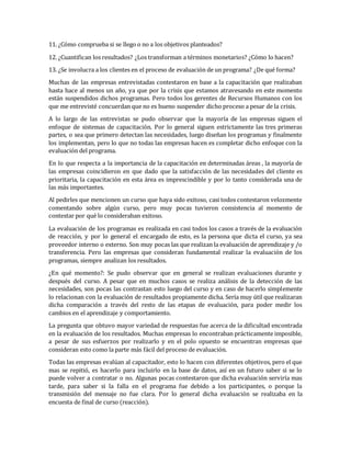 11. ¿Cómo comprueba si se llego o no a los objetivos planteados?
12. ¿Cuantifican los resultados? ¿Los transforman a términos monetarios? ¿Cómo lo hacen?
13. ¿Se involucra a los clientes en el proceso de evaluación de un programa? ¿De qué forma?
Muchas de las empresas entrevistadas contestaron en base a la capacitación que realizaban
hasta hace al menos un año, ya que por la crisis que estamos atravesando en este momento
están suspendidos dichos programas. Pero todos los gerentes de Recursos Humanos con los
que me entrevisté concuerdan que no es bueno suspender dicho proceso a pesar de la crisis.
A lo largo de las entrevistas se pudo observar que la mayoría de las empresas siguen el
enfoque de sistemas de capacitación. Por lo general siguen estrictamente las tres primeras
partes, o sea que primero detectan las necesidades, luego diseñan los programas y finalmente
los implementan, pero lo que no todas las empresas hacen es completar dicho enfoque con la
evaluación del programa.
En lo que respecta a la importancia de la capacitación en determinadas áreas , la mayoría de
las empresas coincidieron en que dado que la satisfacción de las necesidades del cliente es
prioritaria, la capacitación en esta área es imprescindible y por lo tanto considerada una de
las más importantes.
Al pedirles que mencionen un curso que haya sido exitoso, casi todos contestaron velozmente
comentando sobre algún curso, pero muy pocas tuvieron consistencia al momento de
contestar por qué lo consideraban exitoso.
La evaluación de los programas es realizada en casi todos los casos a través de la evaluación
de reacción, y por lo general el encargado de esto, es la persona que dicta el curso, ya sea
proveedor interno o externo. Son muy pocas las que realizan la evaluación de aprendizaje y /o
transferencia. Pero las empresas que consideran fundamental realizar la evaluación de los
programas, siempre analizan los resultados.
¿En qué momento?: Se pudo observar que en general se realizan evaluaciones durante y
después del curso. A pesar que en muchos casos se realiza análisis de la detección de las
necesidades, son pocas las contrastan esto luego del curso y en caso de hacerlo simplemente
lo relacionan con la evaluación de resultados propiamente dicha. Sería muy útil que realizaran
dicha comparación a través del resto de las etapas de evaluación, para poder medir los
cambios en el aprendizaje y comportamiento.
La pregunta que obtuvo mayor variedad de respuestas fue acerca de la dificultad encontrada
en la evaluación de los resultados. Muchas empresas lo encontraban prácticamente imposible,
a pesar de sus esfuerzos por realizarlo y en el polo opuesto se encuentran empresas que
consideran esto como la parte más fácil del proceso de evaluación.
Todas las empresas evalúan al capacitador, esto lo hacen con diferentes objetivos, pero el que
mas se repitió, es hacerlo para incluirlo en la base de datos, así en un futuro saber si se lo
puede volver a contratar o no. Algunas pocas contestaron que dicha evaluación serviría mas
tarde, para saber si la falla en el programa fue debido a los participantes, o porque la
transmisión del mensaje no fue clara. Por lo general dicha evaluación se realizaba en la
encuesta de final de curso (reacción).
 