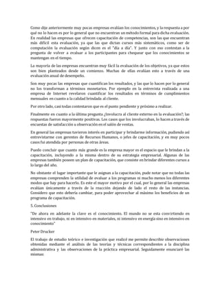 Como dije anteriormente muy pocas empresas evalúan los conocimientos, y la respuesta a por
qué no lo hacen es por lo general que no encuentran un método formal para dicha evaluación.
En realidad las empresas que ofrecen capacitación de competencias, son las que encuentran
más difícil esta evaluación, ya que las que dictan cursos más sistemáticos, como ser de
computación la evaluación según dicen es el "día a día". Y junto con eso contestan a la
pregunta de volver a evaluar a los participantes para chequear que los conocimientos se
mantengan en el tiempo.
La mayoría de las empresas encuentran muy fácil la evaluación de los objetivos, ya que estos
son bien planteados desde un comienzo. Muchas de ellas evalúan esto a través de una
evaluación anual de desempeño.
Son muy pocas las empresas que cuantifican los resultados, y las que lo hacen por lo general
no los transforman a términos monetarios. Por ejemplo en la entrevista realizada a una
empresa de Internet revelaron cuantificar los resultados en términos de cumplimientos
mensuales en cuanto a la calidad brindada al cliente.
Por otro lado, casi todas contestaron que es el punto pendiente y próximo a realizar.
Finalmente en cuanto a la última pregunta ¿Involucra al cliente externo en la evaluación?; las
respuestas fueron mayormente positivas. Los casos que los involucraban, lo hacen a través de
encuestas de satisfacción u observación en el salón de ventas.
En general las empresas tuvieron interés en participar y brindarme información, pudiendo así
entrevistarme con gerentes de Recursos Humanos, o jefes de capacitación, y en muy pocos
casos fui atendida por personas de otras áreas.
Puedo concluir que cuanto más grande es la empresa mayor es el espacio que le brindan a la
capacitación, incluyendo a la misma dentro de su estrategia empresarial. Algunas de las
empresas también poseen un plan de capacitación, que consiste en brindar diferentes cursos a
lo largo del año.
No obstante el lugar importante que le asignan a la capacitación, pude notar que no todas las
empresas comprenden la utilidad de evaluar a los programas ni mucho menos los diferentes
modos que hay para hacerlo. Es este el mayor motivo por el cual, por lo general las empresas
evalúan únicamente a través de la reacción dejando de lado el resto de las instancias.
Considero que esto debería cambiar, para poder aprovechar al máximo los beneficios de un
programa de capacitación.
5. Conclusiones
"De ahora en adelante la clave es el conocimiento. El mundo no se esta convirtiendo en
intensivo en trabajo, ni en intensivo en materiales, ni intensivo en energía sino en intensivo en
conocimiento"
Peter Drucker
El trabajo de estudio teórico e investigación que realicé me permite describir observaciones
obtenidas mediante el análisis de las teorías y técnicas correspondientes a la disciplina
administrativa y las observaciones de la práctica empresarial. Seguidamente enunciaré las
mismas:
 