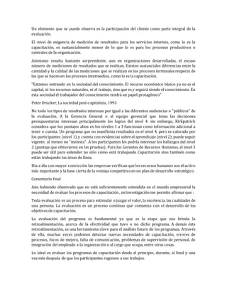 Un elemento que se puede observa es la participación del cliente como parte integral de la
evaluación.
El nivel de exigencia de medición de resultados para los servicios internos, como lo es la
capacitación, es sustancialmente menor de lo que lo es para los procesos productivos o
centrales de la organización.
Asimismo resulta bastante sorprendente, aun en organizaciones desarrolladas, el escaso
número de mediciones de resultados que se realizan. Existen sustanciales diferencias entre la
cantidad y la calidad de las mediciones que se realizan en los procesos terminales respecto de
las que se hacen en los procesos intermedios, como lo es la capacitación.
"Estamos entrando en la sociedad del conocimiento. El recurso económico básico ya no es el
capital, ni los recursos naturales, ni el trabajo, sino que es y seguirá siendo el conocimiento. En
esta sociedad el trabajador del conocimiento tendrá un papel protagónico"
Peter Drucker, La sociedad post-capitalista, 1993
No todo los tipos de resultados interesan por igual a las diferentes audiencias o "públicos" de
la evaluación. A la Gerencia General o al equipo gerencial que toma las decisiones
presupuestarias interesan principalmente los logros del nivel 4. sin embargo, Kirkpatrick
considera que los puntajes altos en los niveles 1 a 3 funcionan como información adicional a
tener e cuenta. Un programa que no manifiesta resultados en el nivel 4, pero es valorado por
los participantes (nivel 1) y cuenta con evidencias sobre el aprendizaje (nivel 2), puede seguir
vigente; al menos no "molesta". A los participantes les podría interesar los hallazgos del nivel
2 (puntaje que obtuvieron en las pruebas). Para los Gerentes de Recursos Humanos, el nivel 3
puede ser útil para entender no sólo cómo está trabajando Capacitación sino también como
están trabajando las áreas de línea.
Día a día con mayor convicción las empresas verifican que los recursos humanos son el activo
más importante y la base cierta de la ventaja competitiva en un plan de desarrollo estratégico.
Comentario final
Aún habiendo observado que no está suficientemente extendida en el mundo empresarial la
necesidad de evaluar los procesos de capacitación , mi investigación me permite afirmar que :
Toda evaluación es un proceso para estimular o juzgar el valor, la excelencia, las cualidades de
una persona. La evaluación es un proceso continuo que comienza con el desarrollo de los
objetivos de capacitación.
La evaluación del programa es fundamental ya que es la etapa que nos brinda la
retroalimentación, acerca de la efectividad que tuvo o no dicho programa. A demás ésta
retroalimentación, es una herramienta clave para el análisis futuro de los programas. A través
de ella, muchas veces podemos detectar nuevas necesidades de capacitación, errores de
procesos, focos de mejora, falta de comunicación, problemas de supervisión de personal, de
integración del empleado a la organización o al cargo que ocupa, entre otras cosas.
Lo ideal es evaluar los programas de capacitación desde el principio, durante, al final y una
vez más después de que los participantes regresen a sus trabajos.
 