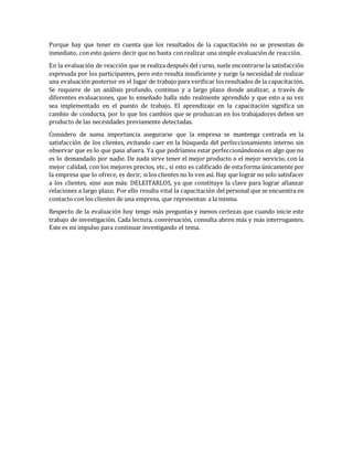 Porque hay que tener en cuenta que los resultados de la capacitación no se presentan de
inmediato, con esto quiero decir que no basta con realizar una simple evaluación de reacción.
En la evaluación de reacción que se realiza después del curso, suele encontrarse la satisfacción
expresada por los participantes, pero esto resulta insuficiente y surge la necesidad de realizar
una evaluación posterior en el lugar de trabajo para verificar los resultados de la capacitación.
Se requiere de un análisis profundo, continuo y a largo plazo donde analizar, a través de
diferentes evaluaciones, que lo enseñado halla sido realmente aprendido y que esto a su vez
sea implementado en el puesto de trabajo. El aprendizaje en la capacitación significa un
cambio de conducta, por lo que los cambios que se produzcan en los trabajadores deben ser
producto de las necesidades previamente detectadas.
Considero de suma importancia asegurarse que la empresa se mantenga centrada en la
satisfacción de los clientes, evitando caer en la búsqueda del perfeccionamiento interno sin
observar que es lo que pasa afuera. Ya que podríamos estar perfeccionándonos en algo que no
es lo demandado por nadie. De nada sirve tener el mejor producto o el mejor servicio, con la
mejor calidad, con los mejores precios, etc., si esto es calificado de esta forma únicamente por
la empresa que lo ofrece, es decir, si los clientes no lo ven así. Hay que lograr no solo satisfacer
a los clientes, sino aun más: DELEITARLOS, ya que constituye la clave para lograr afianzar
relaciones a largo plazo. Por ello resulta vital la capacitación del personal que se encuentra en
contacto con los clientes de una empresa, que representan a la misma.
Respecto de la evaluación hoy tengo más preguntas y menos certezas que cuando inicie este
trabajo de investigación. Cada lectura, conversación, consulta abren más y más interrogantes.
Este es mi impulso para continuar investigando el tema.
 