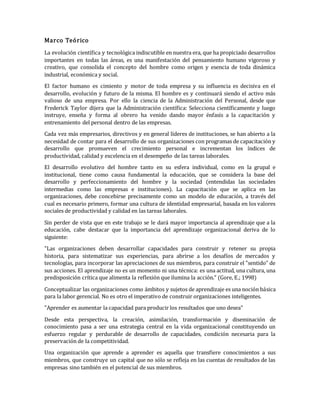 Marco Teórico
La evolución científica y tecnológica indiscutible en nuestra era, que ha propiciado desarrollos
importantes en todas las áreas, es una manifestación del pensamiento humano vigoroso y
creativo, que consolida el concepto del hombre como origen y esencia de toda dinámica
industrial, económica y social.
El factor humano es cimiento y motor de toda empresa y su influencia es decisiva en el
desarrollo, evolución y futuro de la misma. El hombre es y continuará siendo el activo más
valioso de una empresa. Por ello la ciencia de la Administración del Personal, desde que
Frederick Taylor dijera que la Administración científica: Selecciona científicamente y luego
instruye, enseña y forma al obrero ha venido dando mayor énfasis a la capacitación y
entrenamiento del personal dentro de las empresas.
Cada vez más empresarios, directivos y en general líderes de instituciones, se han abierto a la
necesidad de contar para el desarrollo de sus organizaciones con programas de capacitación y
desarrollo que promueven el crecimiento personal e incrementan los índices de
productividad, calidad y excelencia en el desempeño de las tareas laborales.
El desarrollo evolutivo del hombre tanto en su esfera individual, como en la grupal e
institucional, tiene como causa fundamental la educación, que se considera la base del
desarrollo y perfeccionamiento del hombre y la sociedad (entendidas las sociedades
intermedias como las empresas e instituciones). La capacitación que se aplica en las
organizaciones, debe concebirse precisamente como un modelo de educación, a través del
cual es necesario primero, formar una cultura de identidad empresarial, basada en los valores
sociales de productividad y calidad en las tareas laborales.
Sin perder de vista que en este trabajo se le dará mayor importancia al aprendizaje que a la
educación, cabe destacar que la importancia del aprendizaje organizacional deriva de lo
siguiente:
"Las organizaciones deben desarrollar capacidades para construir y retener su propia
historia, para sistematizar sus experiencias, para abrirse a los desafíos de mercados y
tecnologías, para incorporar las apreciaciones de sus miembros, para construir el "sentido" de
sus acciones. El aprendizaje no es un momento ni una técnica: es una actitud, una cultura, una
predisposición crítica que alimenta la reflexión que ilumina la acción." (Gore, E.; 1998)
Conceptualizar las organizaciones como ámbitos y sujetos de aprendizaje es una noción básica
para la labor gerencial. No es otro el imperativo de construir organizaciones inteligentes.
"Aprender es aumentar la capacidad para producir los resultados que uno desea"
Desde esta perspectiva, la creación, asimilación, transformación y diseminación de
conocimiento pasa a ser una estrategia central en la vida organizacional constituyendo un
esfuerzo regular y perdurable de desarrollo de capacidades, condición necesaria para la
preservación de la competitividad.
Una organización que aprende a aprender es aquella que transfiere conocimientos a sus
miembros, que construye un capital que no sólo se refleja en las cuentas de resultados de las
empresas sino también en el potencial de sus miembros.
 