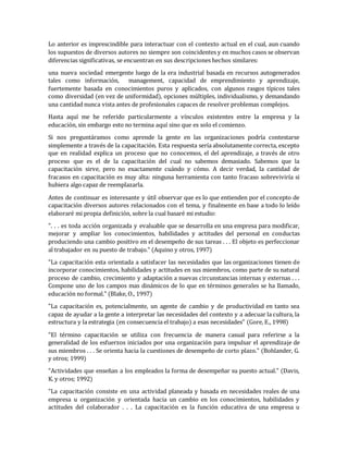Lo anterior es imprescindible para interactuar con el contexto actual en el cual, aun cuando
los supuestos de diversos autores no siempre son coincidentes y en muchos casos se observan
diferencias significativas, se encuentran en sus descripciones hechos similares:
una nueva sociedad emergente luego de la era industrial basada en recursos autogenerados
tales como información, management, capacidad de emprendimiento y aprendizaje,
fuertemente basada en conocimientos puros y aplicados, con algunos rasgos típicos tales
como diversidad (en vez de uniformidad), opciones múltiples, individualismo, y demandando
una cantidad nunca vista antes de profesionales capaces de resolver problemas complejos.
Hasta aquí me he referido particularmente a vínculos existentes entre la empresa y la
educación, sin embargo esto no termina aquí sino que es solo el comienzo.
Si nos preguntáramos como aprende la gente en las organizaciones podría contestarse
simplemente a través de la capacitación. Esta respuesta sería absolutamente correcta, excepto
que en realidad explica un proceso que no conocemos, el del aprendizaje, a través de otro
proceso que es el de la capacitación del cual no sabemos demasiado. Sabemos que la
capacitación sirve, pero no exactamente cuándo y cómo. A decir verdad, la cantidad de
fracasos en capacitación es muy alta: ninguna herramienta con tanto fracaso sobreviviría si
hubiera algo capaz de reemplazarla.
Antes de continuar es interesante y útil observar que es lo que entienden por el concepto de
capacitación diversos autores relacionados con el tema, y finalmente en base a todo lo leído
elaboraré mi propia definición, sobre la cual basaré mi estudio:
". . . es toda acción organizada y evaluable que se desarrolla en una empresa para modificar,
mejorar y ampliar los conocimientos, habilidades y actitudes del personal en conductas
produciendo una cambio positivo en el desempeño de sus tareas . . . El objeto es perfeccionar
al trabajador en su puesto de trabajo." (Aquino y otros, 1997)
"La capacitación esta orientada a satisfacer las necesidades que las organizaciones tienen de
incorporar conocimientos, habilidades y actitudes en sus miembros, como parte de su natural
proceso de cambio, crecimiento y adaptación a nuevas circunstancias internas y externas . . .
Compone uno de los campos mas dinámicos de lo que en términos generales se ha llamado,
educación no formal." (Blake, O., 1997)
"La capacitación es, potencialmente, un agente de cambio y de productividad en tanto sea
capaz de ayudar a la gente a interpretar las necesidades del contexto y a adecuar la cultura, la
estructura y la estrategia (en consecuencia el trabajo) a esas necesidades" (Gore, E., 1998)
"El término capacitación se utiliza con frecuencia de manera casual para referirse a la
generalidad de los esfuerzos iniciados por una organización para impulsar el aprendizaje de
sus miembros . . . Se orienta hacia la cuestiones de desempeño de corto plazo." (Bohlander, G.
y otros; 1999)
"Actividades que enseñan a los empleados la forma de desempeñar su puesto actual." (Davis,
K. y otros; 1992)
"La capacitación consiste en una actividad planeada y basada en necesidades reales de una
empresa u organización y orientada hacia un cambio en los conocimientos, habilidades y
actitudes del colaborador . . . La capacitación es la función educativa de una empresa u
 
