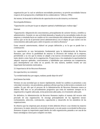 organización por la cual se satisfacen necesidades presentes y se prevén necesidades futuras
respecto de la preparación y habilidad de los colaboradores." (Siliceo; 1996)
Así mismo, he buscado la definición de capacitación en un diccionario y en Internet:
Enciclopedia Británica
"Capacitación: acción por la que se adquiere aptitud y habilidad para realizar algo."
Internet
"Capacitación: Adquisición de conocimientos, principalmente de carácter técnico, científico y
administrativo. Consiste en una actividad planeada y basada en las necesidades reales de una
empresa y orientada hacia un cambio en los conocimientos del colaborador. Es la preparación
teórica que se les da al personal (nivel administrativo) con el objeto de que cuente con los
conocimientos adecuados para cubrir el puesto con toda la eficiencia."
Como anuncié anteriormente, elaboré mi propia definición y es la que se puede leer a
continuación:
La capacitación es una herramienta fundamental para la Administración de Recursos
Humanos, que ofrece la posibilidad de mejorar la eficiencia del trabajo de la empresa,
permitiendo a su vez que la misma se adapte a las nuevas circunstancias que se presentan
tanto dentro como fuera de la organización. Proporciona a los empleados la oportunidad de
adquirir mayores aptitudes, conocimientos y habilidades que aumentan sus competencias,
para desempeñarse con éxito en su puesto. De esta manera, también resulta ser una
importante herramienta motivadora.
2.1 Importancia de los Recursos Humanos
(la capacitación y su contexto)
"La verdad tenida hoy por segura, mañana puede dejar de serlo"
José Jimeno Sacristán
Vivimos en una sociedad que se mueve rápidamente, donde los cambios se presentan a una
velocidad creciente y sin precedentes, podemos afirmar que hoy en día la única constante es el
cambio. Es por ello que el proceso de la Administración de Recursos Humanos nunca se
detiene. Más bien es un procedimiento progresivo que trata de mantener siempre en la
organización a la gente adecuada, en las posiciones adecuadas, en el momento adecuado.
En definitiva, la Administración de Recursos Humanos implica el manejo del recurso más
preciado de una organización. Se encarga principalmente de las siguientes tareas:
reclutamiento, selección, contratación, capacitación y desarrollo de los miembros de las
organizaciones.
Se observa que las empresas para alcanzar el éxito deberán ofrecer a sus clientes las mejores
soluciones y la mejor atención a través del personal, y en este punto es en donde los Recursos
Humanos ocupan su importante papel dentro de toda organización, pasando a ser una de las
bases estratégicas claves para competir con éxito.
 
