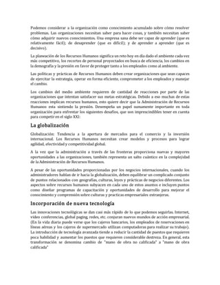 Podemos considerar a la organización como conocimiento acumulado sobre cómo resolver
problemas. Las organizaciones necesitan saber para hacer cosas, y también necesitan saber
cómo adquirir nuevos conocimientos. Una empresa sana debe ser capaz de aprender (que es
relativamente fácil); de desaprender (que es difícil); y de aprender a aprender (que es
decisivo).
La planeación de los Recursos Humanos significa un reto hoy en día dado el ambiente cada vez
más competitivo, los recortes de personal proyectados en busca de eficiencia, los cambios en
la demografía y la presión en favor de proteger tanto a los empleados como al ambiente.
Las políticas y prácticas de Recursos Humanos deben crear organizaciones que sean capaces
de ejercitar la estrategia, operar en forma eficiente, comprometer a los empleados y manejar
el cambio.
Los cambios del medio ambiente requieren de cantidad de reacciones por parte de las
organizaciones que intentan satisfacer sus metas estratégicas. Debido a eso muchas de estas
reacciones implican recursos humanos, esto quiere decir que la Administración de Recursos
Humanos esta sintiendo la presión. Desempeña un papel sumamente importante en toda
organización para enfrentar los siguientes desafíos, que son imprescindibles tener en cuenta
para competir en el siglo XXI:
La globalización
Globalización: Tendencia a la apertura de mercados para el comercio y la inversión
internacional. Los Recursos Humanos necesitan crear modelos y procesos para lograr
agilidad, efectividad y competitividad global.
A la vez que la administración a través de las fronteras proporciona nuevas y mayores
oportunidades a las organizaciones, también representa un salto cuántico en la complejidad
de la Administración de Recursos Humanos.
A pesar de las oportunidades proporcionadas por los negocios internacionales, cuando los
administradores hablan de ir hacia la globalización, deben equilibrar un complicado conjunto
de puntos relacionados con geografías, culturas, leyes y prácticas de negocios diferentes. Los
aspectos sobre recursos humanos subyacen en cada uno de estos asuntos e incluyen puntos
como diseñar programas de capacitación y oportunidades de desarrollo para mejorar el
conocimiento y comprensión sobre culturas y practicas empresariales extranjeras.
Incorporación de nueva tecnología
Las innovaciones tecnológicas se dan casi más rápido de lo que podemos seguirlas. Internet,
video conferencias, global paging, redes, etc. conjuran nuevos mundos de acción empresarial.
(En la vida diaria puede verse que los cajeros bancarios, los empleados de reservaciones en
líneas aéreas y los cajeros de supermercado utilizan computadoras para realizar su trabajo).
La introducción de tecnología avanzada tiende a reducir la cantidad de puestos que requieren
poca habilidad y aumentar los puestos que requieren considerable destreza. En general, esta
transformación se denomina cambio de "mano de obra no calificada" a "mano de obra
calificada"
 