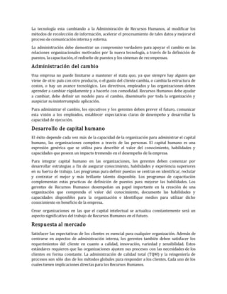 La tecnología esta cambiando a la Administración de Recursos Humanos, al modificar los
métodos de recolección de información, acelerar el procesamiento de tales datos y mejorar el
proceso de comunicación interna y externa.
La administración debe demostrar un compromiso verdadero para apoyar el cambio en las
relaciones organizacionales motivados por la nueva tecnología, a través de la definición de
puestos, la capacitación, el rediseño de puestos y los sistemas de recompensas.
Administración del cambio
Una empresa no puede limitarse a mantener el statu quo, ya que siempre hay alguien que
viene de otro país con otro producto, o el gusto del cliente cambia, o cambia la estructura de
costos, o hay un avance tecnológico. Los directivos, empleados y las organizaciones deben
aprender a cambiar rápidamente y a hacerlo con comodidad. Recursos Humanos debe ayudar
a cambiar, debe definir un modelo para el cambio, diseminarlo por toda la organización y
auspiciar su ininterrumpida aplicación.
Para administrar el cambio, los ejecutivos y los gerentes deben prever el futuro, comunicar
esta visión a los empleados, establecer expectativas claras de desempeño y desarrollar la
capacidad de ejecución.
Desarrollo de capital humano
El éxito depende cada vez más de la capacidad de la organización para administrar el capital
humano, las organizaciones compiten a través de las personas. El capital humano es una
expresión genérica que se utiliza para describir el valor del conocimiento, habilidades y
capacidades que poseen un impacto tremendo en el desempeño de la empresa.
Para integrar capital humano en las organizaciones, los gerentes deben comenzar por
desarrollar estrategias a fin de asegurar conocimiento, habilidades y experiencia superiores
en su fuerza de trabajo. Los programas para definir puestos se centran en identificar, reclutar
y contratar el mejor y más brillante talento disponible. Los programas de capacitación
complementan estas practicas de definición de puestos para mejorar las habilidades. Los
gerentes de Recursos Humanos desempeñan un papel importante en la creación de una
organización que comprenda el valor del conocimiento, documente las habilidades y
capacidades disponibles para la organización e identifique medios para utilizar dicho
conocimiento en beneficio de la empresa.
Crear organizaciones en las que el capital intelectual se actualiza constantemente será un
aspecto significativo del trabajo de Recursos Humanos en el futuro.
Respuesta al mercado
Satisfacer las expectativas de los clientes es esencial para cualquier organización. Además de
centrarse en aspectos de administración interna, los gerentes también deben satisfacer los
requerimientos del cliente en cuanto a calidad, innovación, variedad y sensibilidad. Estos
estándares requieren que las organizaciones ajusten sus procesos con las necesidades de los
clientes en forma constante. La administración de calidad total (TQM) y la reingeniería de
procesos son sólo dos de los métodos globales para responder a los clientes. Cada uno de los
cuales tienen implicaciones directas para los Recursos Humanos.
 
