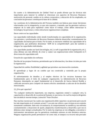 En cuanto a la Administración de Calidad Total se puede afirmar que las técnicas más
importantes para mejorar la calidad se relacionan con aspectos de Recursos Humanos:
motivación de personal, cambio en la cultura corporativa y educación de los empleados, en
conclusión las personas constituyen la base de la calidad.
Las cuestiones de la Administración del Persona también son básicas para tomar decisiones
relacionadas con la reingeniería, ya que esta requiere, a menudo, que los gerentes vuelvan a
empezar de la nada para replantear cómo hacer el trabajo, cómo deben interactuar la
tecnología y las personas y cómo estructurar organizaciones complejas.
Hacer centro en las capacidades
Las capacidades individuales están siendo transformadas en capacidades de la organización.
Los gerentes y profesionales de Recursos Humanos deberán desarrollar constantemente las
capacidades necesarias para el éxito. Por lo tanto, es necesario redefinir las capacidades de la
organización, que podríamos denominar "ADN de la competitividad", para dar sustento a
integrar las capacidades individuales.
Las capacidades pueden ser hard (tecnologías, etc.) o soft (capacidad de la organización, etc.),
estas últimas son más difíciles de crear y copiar. Las organizaciones están trabajando en 4
direcciones de capacidades soft:
Creación de capacidades de confianza
Derribo de las propias fronteras, permitiendo que la información y las ideas circulen por toda
la organización.
Capacidad de cambio, flexibilidad y agilidad que permitan una innovación constante.
El aprendizaje y logro de un cambio que sea construido y sostenido por la propia
organización.
El enfrentamiento de desafíos y el empleo efectivo de los recursos humanos son
fundamentales para el éxito de cualquier organización. La Administración de Recursos
Humanos desempeña un papel fundamental en el desarrollo de fuerza laboral flexible y
calificada necesaria para competir de manera efectiva atendiendo a cada uno de los desafíos
mencionados.
2.2 ¿Por qué capacitar?
"En cualquier institución importante, sea empresa, organismo estatal o cualquier otra, la
capacitación y desarrollo de su potencial humano es una tarea a la cual los mejores dirigentes
han de dedicar enorme tiempo y atención" Peter Drucker.
Hay muchas razones por las cuales una organización debe capacitar a su personal, pero una de
las más importantes es el contexto actual. Y con esto me refiero a que vivimos en un contexto
sumamente cambiante. Ante esta circunstancia, el comportamiento se modifica y nos enfrenta
constantemente a situaciones de ajuste, adaptación, transformación y desarrollo y por eso es
debemos estar siempre actualizados. Por lo tanto las empresas se ven obligadas a encontrar e
instrumentar mecanismos que les garanticen resultados exitosos en este dinámico entorno.
Ninguna organización puede permanecer tal como está, ni tampoco su recurso más preciado
 