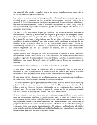 (su personal) debe quedar rezagado y una de las formas mas eficientes para que esto no
suceda es capacitando permanentemente.
Las personas son esenciales para las organización y ahora más que nunca, su importancia
estratégica está en aumento, ya que todas las organizaciones compiten a través de su
personal. El éxito de una organización depende cada vez más del conocimiento, habilidades y
destrezas de sus trabajadores. Cuando el talento de los empleados es valioso, raro y difícil de
imitar y sobre todo organizado, una empresa puede alcanzar ventajas competitivas que se
apoyan en las personas.
Por esto la razón fundamental de por qué capacitar a los empleados consiste en darles los
conocimientos, actitudes y habilidades que requieren para lograr un desempeño óptimo.
Porque las organizaciones en general deben dar las bases para que sus colaboradores tengan
la preparación necesaria y especializada que les permitan enfrentarse en las mejores
condiciones a sus tareas diarias. Y para esto no existe mejor medio que la capacitación, que
también ayuda a alcanzar altos niveles de motivaciones, productividad, integración,
compromiso y solidaridad en el personal de la organización. No debemos olvidarnos que otro
motivo importante del por qué capacitar al personal, son los retos mencionados
anteriormente.
Algunos motivos concretos por los cuales se emprenden programas de capacitación son:
incorporación de una tarea, cambio en la forma de realizar una tarea y discrepancia en los
resultados esperados de una tarea (esto puede ser atribuido a una falla en los conocimientos o
habilidades para ejercer la tarea). Como así también ingreso de nuevos empleados a la
empresa.
2.3 Capacitación del personal que se encuentra en contacto con el cliente
En este caso y para facilitar la explicación, solo se considerará como personal que se
encuentra en contacto con el cliente, a los vendedores. Sin embargo, este análisis es posible
extenderlo al resto del personal que interactúa con los clientes de una empresa.
De esta forma intento enfocarme en aquellas personas de una organización que son el punto
de contacto con el cliente, lo que constituye el centro de mi análisis.
Todo nuevo vendedor por lo general recibe instrucciones en cinco grandes áreas: políticas y
prácticas de la empresa, técnicas de venta, conocimiento del producto, características de la
industria y de los clientes y tareas no relacionadas con las ventas, como la preparación de
informes acerca del mercado. Un buen programa de capacitación eleva la confianza, mejora la
moral, incrementa las ventas y finca mejores relaciones con los clientes.
De todos modos, es muy importante tener en cuenta que la capacitación no es solo para las
contrataciones nuevas. Más bien, la capacitación se ofrece a todos los vendedores en un
esfuerzo constante para afinar las habilidades de ventas y el establecimiento de relaciones. En
búsqueda de relaciones sólidas entre el vendedor y el cliente, empresas como Toshiba ofrecen
programas de capacitación con el objeto de mejorar las habilidades de ventas de asesoría y de
escucha, así como para ampliar los conocimientos del producto y de los clientes. Además, los
programas de capacitación hacen hincapié en las habilidades interpersonales necesarias para
convertirse en la persona de contacto para los clientes.
 
