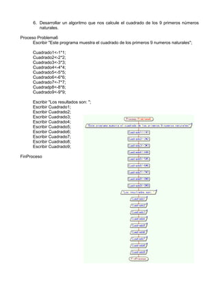 6. Desarrollar un algoritmo que nos calcule el cuadrado de los 9 primeros números
naturales.
Proceso Problema6
Escribir "Este programa muestra el cuadrado de los primeros 9 numeros naturales";
Cuadrado1<-1*1;
Cuadrado2<-2*2;
Cuadrado3<-3*3;
Cuadrado4<-4*4;
Cuadrado5<-5*5;
Cuadrado6<-6*6;
Cuadrado7<-7*7;
Cuadradp8<-8*8;
Cuadrado9<-9*9;
Escribir "Los resultados son: ";
Escribir Cuadrado1;
Escribir Cuadrado2;
Escribir Cuadrado3;
Escribir Cuadrado4;
Escribir Cuadrado5;
Escribir Cuadrado6;
Escribir Cuadrado7;
Escribir Cuadrado8;
Escribir Cuadrado9;
FinProceso
 