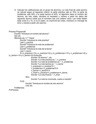 8. Calcular las calificaciones de un grupo de alumnos. La nota final de cada alumno
se calcula segun el siguiente criterio: la parte práctica vale el 10%; la parte de
problemas vale 50% y la parte teorica el 40%. el algoritmo leera el nombre del
alumno, las tres notas, escribira el resultado y volvera a pedir los datos del
siguiente alumno hasta que el nomnbre sea una cadena vacía. Las notas deben
estar entre 0 y 10, si no lo están, no imprimirá las notas, mostrara un mensaje de
error y volverá a pedir otro alumno.
Proceso Programa8
Escribir "Introduce el nombre del alumno"
leer alu
Mientras alu <>"" Hacer
Escribir "introduce la nota practica"
Leer n_practica
Escribir "Introduce la nota de problemas"
Leer n_problemas
Escribir "Introduce la nota de la teoria"
Leer n_teoria
Si (n_practica<=10 y n_practica>=0) y (n_problemas<=10 y n_problemas>=0) y
(n_teoria<=10 y n_teoria>=0) Entonces
Escribir "El alumno ", alu
Escribir "La nota practica es: ", n_practica
Escribir "La nota de problemas es: ", n_problemas
Escribir "La nota teorica es: ", n_teoria
n_practicas<-n_practica*0.1
n_problemas<-n_problemas*0.5
n_teoria<-n_teoria*0.4
n_final<-n_practica+n_problemas+n_teoria;
Escribir "La nota final es: ", n_final
Sino
Escribir "La nota es incorrecta, vuelve a hacerlo"
FinSi
Escribir "Introduce el nombre de otro alumno"
Leer alu
FinMientras
FinProceso
 